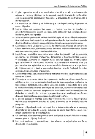 Ley de Acceso a la Información Pública

8. 	 El plan operativo anual y los resultados obtenidos en el cumplimiento del
      mismo; las metas y objetivos de las unidades administrativas de conformidad
      con sus programas operativos; y los planes y proyectos de reestructuración o
      modernización.
9. 	 Las memorias de labores y los informes que por disposición legal generen los
      entes obligados.
10. Los servicios que ofrecen, los lugares y horarios en que se brindan, los
      procedimientos que se siguen ante cada ente obligado y sus correspondientes
      requisitos, formatos y plazos.
11. Los listados de viajes internacionales autorizados por los entes obligados que sean
      financiados con fondos públicos, incluyendo nombre del funcionario o empleado,
      destino, objetivo, valor del pasaje, viáticos asignados y cualquier otro gasto.
12. 	 La dirección de la Unidad de Acceso a la Información Pública, el nombre del
      Oficial de Información, correo electrónico y número telefónico-fax donde podrán
      recibirse consultas y, en su caso, las solicitudes.
13. 	 Los informes contables, cada seis meses, sobre la ejecución del presupuesto,
      precisando los ingresos, incluyendo donaciones y financiamientos, egresos
      y resultados. Asimismo se deberán hacer constar todas las modificaciones
      que se realicen al presupuesto, inclusive las transferencias externas y las que
      por autorización legislativa se puedan transferir directamente a organismos
      de distintos ramos o instituciones administrativas con la finalidad de cubrir
      necesidades prioritarias o imprevistas.
14. 	 La información relacionada al inventario de bienes muebles cuyo valor exceda de
      veinte mil dólares.
15. 	 El listado de las obras en ejecución o ejecutadas total o parcialmente con fondos
      públicos, o con recursos provenientes de préstamos otorgados a cualquiera de
      las entidades del Estado, indicando la ubicación exacta, el costo total de la obra,
      la fuente de financiamiento, el tiempo de ejecución, número de beneficiarios,
      empresa o entidad ejecutora y supervisora, nombre del funcionario responsable
      de la obra y contenido del contrato correspondiente y sus modificaciones, formas
      de pago, desembolsos y garantías en los últimos tres años.
16. 	 El diseño, ejecución, montos asignados y criterios de acceso a los programas
      de subsidios e incentivos fiscales, así como el número de los beneficiarios del
      programa.
17. 	 Los entes obligados deberán hacer pública la información relativa a montos y
      destinatarios privados de recursos públicos, así como los informes que éstos
      rindan sobre el uso de dichos recursos.
18. 	 Los permisos, autorizaciones y concesiones otorgados, especificando sus titulares,
      montos, plazos, objeto y finalidad.
19. 	 Las contrataciones y adquisiciones formalizadas o adjudicadas en firme,
      detallando en cada caso:



                                                                                     11
 
