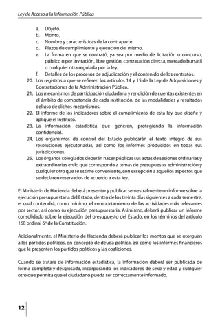 Ley de Acceso a la Información Pública

         a. 	   Objeto.
         b. 	   Monto.
         c. 	   Nombre y características de la contraparte.
         d. 	   Plazos de cumplimiento y ejecución del mismo.
         e. 	   La forma en que se contrató, ya sea por medio de licitación o concurso,
                público o por invitación, libre gestión, contratación directa, mercado bursátil
                o cualquier otra regulada por la ley.
           f. 	 Detalles de los procesos de adjudicación y el contenido de los contratos.
     20. 	 Los registros a que se refieren los artículos 14 y 15 de la Ley de Adquisiciones y
           Contrataciones de la Administración Pública.
     21. 	 Los mecanismos de participación ciudadana y rendición de cuentas existentes en
           el ámbito de competencia de cada institución, de las modalidades y resultados
           del uso de dichos mecanismos.
     22. 	 El informe de los indicadores sobre el cumplimiento de esta ley que diseñe y
           aplique el Instituto.
     23. 	 La información estadística que generen, protegiendo la información
           confidencial.
     24.	 Los organismos de control del Estado publicarán el texto íntegro de sus
           resoluciones ejecutoriadas, así como los informes producidos en todas sus
           jurisdicciones.
     25.	 Los órganos colegiados deberán hacer públicas sus actas de sesiones ordinarias y
           extraordinarias en lo que corresponda a temas de presupuesto, administración y
           cualquier otro que se estime conveniente, con excepción a aquellos aspectos que
           se declaren reservados de acuerdo a esta ley.

El Ministerio de Hacienda deberá presentar y publicar semestralmente un informe sobre la
ejecución presupuestaria del Estado, dentro de los treinta días siguientes a cada semestre,
el cual contendrá, como mínimo, el comportamiento de las actividades más relevantes
por sector, así como su ejecución presupuestaria. Asimismo, deberá publicar un informe
consolidado sobre la ejecución del presupuesto del Estado, en los términos del artículo
168 ordinal 6º de la Constitución.

Adicionalmente, el Ministerio de Hacienda deberá publicar los montos que se otorguen
a los partidos políticos, en concepto de deuda política, así como los informes financieros
que le presenten los partidos políticos y las coaliciones.

Cuando se tratare de información estadística, la información deberá ser publicada de
forma completa y desglosada, incorporando los indicadores de sexo y edad y cualquier
otro que permita que el ciudadano pueda ser correctamente informado.




12
 