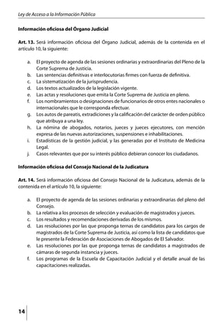 Ley de Acceso a la Información Pública

Información oficiosa del Órgano Judicial

Art. 13.	 Será información oficiosa del Órgano Judicial, además de la contenida en el
artículo 10, la siguiente:

     a. 	 El proyecto de agenda de las sesiones ordinarias y extraordinarias del Pleno de la
          Corte Suprema de Justicia.
     b. 	 Las sentencias definitivas e interlocutorias firmes con fuerza de definitiva.
     c. 	 La sistematización de la jurisprudencia.
     d. 	 Los textos actualizados de la legislación vigente.
     e. 	 Las actas y resoluciones que emita la Corte Suprema de Justicia en pleno.
     f. 	 Los nombramientos o designaciones de funcionarios de otros entes nacionales o
          internacionales que le corresponda efectuar.
     g. 	 Los autos de pareatis, extradiciones y la calificación del carácter de orden público
          que atribuya a una ley.
     h. 	 La nómina de abogados, notarios, jueces y jueces ejecutores, con mención
          expresa de las nuevas autorizaciones, suspensiones e inhabilitaciones.
     i. 	 Estadísticas de la gestión judicial, y las generadas por el Instituto de Medicina
          Legal.
     j. 	 Casos relevantes que por su interés público debieran conocer los ciudadanos.

Información oficiosa del Consejo Nacional de la Judicatura

Art. 14. 	Será información oficiosa del Consejo Nacional de la Judicatura, además de la
contenida en el artículo 10, la siguiente:

     a. 	 El proyecto de agenda de las sesiones ordinarias y extraordinarias del pleno del
          Consejo.
     b. 	 La relativa a los procesos de selección y evaluación de magistrados y jueces.
     c. 	 Los resultados y recomendaciones derivadas de los mismos.
     d. 	 Las resoluciones por las que proponga ternas de candidatos para los cargos de
          magistrados de la Corte Suprema de Justicia, así como la lista de candidatos que
          le presente la Federación de Asociaciones de Abogados de El Salvador.
     e. 	 Las resoluciones por las que proponga ternas de candidatos a magistrados de
          cámaras de segunda instancia y jueces.
     f. 	 Los programas de la Escuela de Capacitación Judicial y el detalle anual de las
          capacitaciones realizadas.




14
 