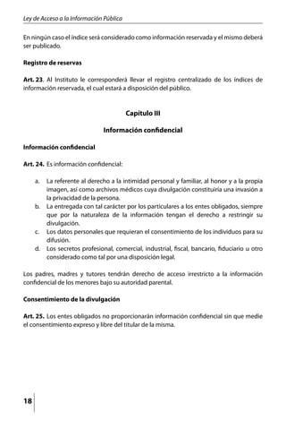 Ley de Acceso a la Información Pública

En ningún caso el índice será considerado como información reservada y el mismo deberá
ser publicado.

Registro de reservas

Art. 23.	 Al Instituto le corresponderá llevar el registro centralizado de los índices de
información reservada, el cual estará a disposición del público.


                                         Capítulo III

                               Información confidencial

Información confidencial

Art. 24. 	Es información confidencial:

     a. 	 La referente al derecho a la intimidad personal y familiar, al honor y a la propia
          imagen, así como archivos médicos cuya divulgación constituiría una invasión a
          la privacidad de la persona.
     b. 	 La entregada con tal carácter por los particulares a los entes obligados, siempre
          que por la naturaleza de la información tengan el derecho a restringir su
          divulgación.
     c. 	 Los datos personales que requieran el consentimiento de los individuos para su
          difusión.
     d. 	 Los secretos profesional, comercial, industrial, fiscal, bancario, fiduciario u otro
          considerado como tal por una disposición legal.

Los padres, madres y tutores tendrán derecho de acceso irrestricto a la información
confidencial de los menores bajo su autoridad parental.

Consentimiento de la divulgación

Art. 25. 	Los entes obligados no proporcionarán información confidencial sin que medie
el consentimiento expreso y libre del titular de la misma.




18
 