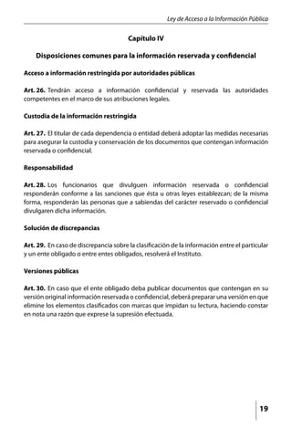 Ley de Acceso a la Información Pública

                                        Capítulo IV

    Disposiciones comunes para la información reservada y confidencial

Acceso a información restringida por autoridades públicas

Art. 26. 	Tendrán acceso a información confidencial y reservada las autoridades
competentes en el marco de sus atribuciones legales.

Custodia de la información restringida

Art. 27. 	El titular de cada dependencia o entidad deberá adoptar las medidas necesarias
para asegurar la custodia y conservación de los documentos que contengan información
reservada o confidencial.

Responsabilidad

Art. 28. 	Los funcionarios que divulguen información reservada o confidencial
responderán conforme a las sanciones que ésta u otras leyes establezcan; de la misma
forma, responderán las personas que a sabiendas del carácter reservado o confidencial
divulgaren dicha información.

Solución de discrepancias

Art. 29. 	En caso de discrepancia sobre la clasificación de la información entre el particular
y un ente obligado o entre entes obligados, resolverá el Instituto.

Versiones públicas

Art. 30. 	En caso que el ente obligado deba publicar documentos que contengan en su
versión original información reservada o confidencial, deberá preparar una versión en que
elimine los elementos clasificados con marcas que impidan su lectura, haciendo constar
en nota una razón que exprese la supresión efectuada.




                                                                                          19
 