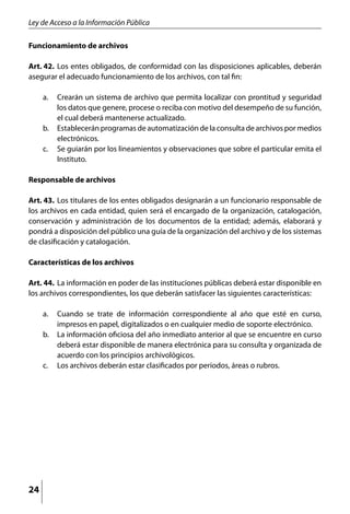 Ley de Acceso a la Información Pública

Funcionamiento de archivos

Art. 42.	 Los entes obligados, de conformidad con las disposiciones aplicables, deberán
asegurar el adecuado funcionamiento de los archivos, con tal fin:

     a. 	 Crearán un sistema de archivo que permita localizar con prontitud y seguridad
          los datos que genere, procese o reciba con motivo del desempeño de su función,
          el cual deberá mantenerse actualizado.
     b. 	 Establecerán programas de automatización de la consulta de archivos por medios
          electrónicos.
     c. 	 Se guiarán por los lineamientos y observaciones que sobre el particular emita el
          Instituto.

Responsable de archivos

Art. 43.	 Los titulares de los entes obligados designarán a un funcionario responsable de
los archivos en cada entidad, quien será el encargado de la organización, catalogación,
conservación y administración de los documentos de la entidad; además, elaborará y
pondrá a disposición del público una guía de la organización del archivo y de los sistemas
de clasificación y catalogación.

Características de los archivos

Art. 44. 	La información en poder de las instituciones públicas deberá estar disponible en
los archivos correspondientes, los que deberán satisfacer las siguientes características:

     a. 	 Cuando se trate de información correspondiente al año que esté en curso,
          impresos en papel, digitalizados o en cualquier medio de soporte electrónico.
     b. 	 La información oficiosa del año inmediato anterior al que se encuentre en curso
          deberá estar disponible de manera electrónica para su consulta y organizada de
          acuerdo con los principios archivológicos.
     c. 	 Los archivos deberán estar clasificados por períodos, áreas o rubros.




24
 