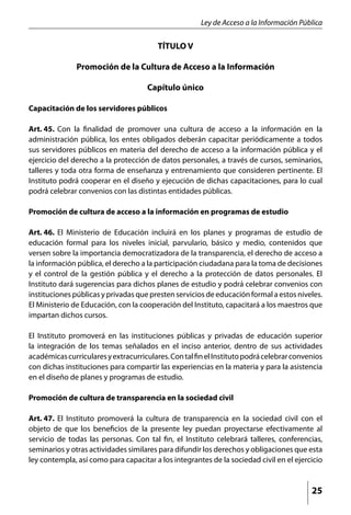 Ley de Acceso a la Información Pública

                                         TÍTULO V

               Promoción de la Cultura de Acceso a la Información

                                     Capítulo único

Capacitación de los servidores públicos

Art. 45.	 Con la finalidad de promover una cultura de acceso a la información en la
administración pública, los entes obligados deberán capacitar periódicamente a todos
sus servidores públicos en materia del derecho de acceso a la información pública y el
ejercicio del derecho a la protección de datos personales, a través de cursos, seminarios,
talleres y toda otra forma de enseñanza y entrenamiento que consideren pertinente. El
Instituto podrá cooperar en el diseño y ejecución de dichas capacitaciones, para lo cual
podrá celebrar convenios con las distintas entidades públicas.

Promoción de cultura de acceso a la información en programas de estudio

Art. 46.	 El Ministerio de Educación incluirá en los planes y programas de estudio de
educación formal para los niveles inicial, parvulario, básico y medio, contenidos que
versen sobre la importancia democratizadora de la transparencia, el derecho de acceso a
la información pública, el derecho a la participación ciudadana para la toma de decisiones
y el control de la gestión pública y el derecho a la protección de datos personales. El
Instituto dará sugerencias para dichos planes de estudio y podrá celebrar convenios con
instituciones públicas y privadas que presten servicios de educación formal a estos niveles.
El Ministerio de Educación, con la cooperación del Instituto, capacitará a los maestros que
impartan dichos cursos.

El Instituto promoverá en las instituciones públicas y privadas de educación superior
la integración de los temas señalados en el inciso anterior, dentro de sus actividades
académicas curriculares y extracurriculares. Con tal fin el Instituto podrá celebrar convenios
con dichas instituciones para compartir las experiencias en la materia y para la asistencia
en el diseño de planes y programas de estudio.

Promoción de cultura de transparencia en la sociedad civil

Art. 47.	 El Instituto promoverá la cultura de transparencia en la sociedad civil con el
objeto de que los beneficios de la presente ley puedan proyectarse efectivamente al
servicio de todas las personas. Con tal fin, el Instituto celebrará talleres, conferencias,
seminarios y otras actividades similares para difundir los derechos y obligaciones que esta
ley contempla, así como para capacitar a los integrantes de la sociedad civil en el ejercicio


                                                                                          25
 
