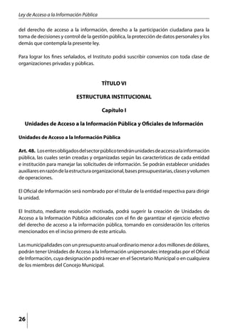 Ley de Acceso a la Información Pública

del derecho de acceso a la información, derecho a la participación ciudadana para la
toma de decisiones y control de la gestión pública, la protección de datos personales y los
demás que contempla la presente ley.

Para lograr los fines señalados, el Instituto podrá suscribir convenios con toda clase de
organizaciones privadas y públicas.


                                         TÍTULO VI

                           ESTRUCTURA INSTITUCIONAL

                                         Capítulo I

  Unidades de Acceso a la Información Pública y Oficiales de Información

Unidades de Acceso a la Información Pública

Art. 48.	 Los entes obligados del sector público tendrán unidades de acceso a la información
pública, las cuales serán creadas y organizadas según las características de cada entidad
e institución para manejar las solicitudes de información. Se podrán establecer unidades
auxiliares en razón de la estructura organizacional, bases presupuestarias, clases y volumen
de operaciones.

El Oficial de Información será nombrado por el titular de la entidad respectiva para dirigir
la unidad.

El Instituto, mediante resolución motivada, podrá sugerir la creación de Unidades de
Acceso a la Información Pública adicionales con el fin de garantizar el ejercicio efectivo
del derecho de acceso a la información pública, tomando en consideración los criterios
mencionados en el inciso primero de este artículo.

Las municipalidades con un presupuesto anual ordinario menor a dos millones de dólares,
podrán tener Unidades de Acceso a la Información unipersonales integradas por el Oficial
de Información, cuya designación podrá recaer en el Secretario Municipal o en cualquiera
de los miembros del Concejo Municipal.




26
 