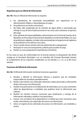 Ley de Acceso a la Información Pública

Requisitos para ser Oficial de Información

Art. 49.	 Para ser Oficial de Información se requiere:

    a. 	 Ser salvadoreño, de reconocida honorabilidad, con experiencia en la
         Administración Pública, e idoneidad para el cargo.
    b. 	 De preferencia con título universitario.
    c. 	 No haber sido condenado por la comisión de algún delito o sancionado por
         infringir la Ley de Ética Gubernamental en los cinco años anteriores al ejercicio
         del cargo.
    d. 	 Estar solvente de responsabilidades administrativas en la Corte de Cuentas de la
         República, la Procuraduría General de la República y la Hacienda Pública. En caso
         de profesiones regladas, no haber sido sancionado por el organismo de vigilancia
         de la profesión en los últimos cinco años.
    e. 	 Tener cuando menos veintiún años de edad el día de su designación.
    f. 	 Participar en concurso transparente y abierto para acceder al cargo.
    g. 	 Recibir un curso preparatorio impartido por el Instituto.

En los casos en que, de conformidad con el artículo anterior, la designación del oficial
recaiga en el Secretario Municipal o en un miembro del Concejo Municipal, bastará
el cumplimiento de los requisitos establecidos en los literales a, c, d, e y g del inciso
anterior.

Funciones del Oficial de Información

Art. 50.	 El Oficial de Información tendrá las funciones siguientes:

    a. 	 Recabar y difundir la información oficiosa y propiciar que las entidades
         responsables las actualicen periódicamente.
    b. 	 Recibir y dar trámite a las solicitudes referentes a datos personales a solicitud del
         titular y de acceso a la información.
    c. 	 Auxiliar a los particulares en la elaboración de solicitudes y, en su caso, orientarlos
         sobre las dependencias o entidades que pudieran tener la información que
         solicitan.
    d. 	 Realizar los trámites internos necesarios para localización y entrega de la
         información solicitada y notificar a los particulares.
    e. 	 Instruir a los servidores de la dependencia o entidad que sean necesarios, para
         recibir y dar trámite a las solicitudes de acceso a la información.
    f. 	 Llevar un registro de las solicitudes de acceso a la información, sus resultados y
         costos.




                                                                                            27
 