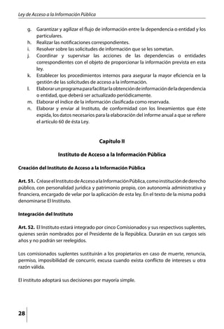 Ley de Acceso a la Información Pública

     g. 	 Garantizar y agilizar el flujo de información entre la dependencia o entidad y los
          particulares.
     h. 	 Realizar las notificaciones correspondientes.
     i. 	 Resolver sobre las solicitudes de información que se les sometan.
     j. 	 Coordinar y supervisar las acciones de las dependencias o entidades
          correspondientes con el objeto de proporcionar la información prevista en esta
          ley.
     k. 	 Establecer los procedimientos internos para asegurar la mayor eficiencia en la
          gestión de las solicitudes de acceso a la información.
     l. 	 Elaborar un programa para facilitar la obtención de información de la dependencia
          o entidad, que deberá ser actualizado periódicamente.
     m. 	 Elaborar el índice de la información clasificada como reservada.
     n. 	 Elaborar y enviar al Instituto, de conformidad con los lineamientos que éste
          expida, los datos necesarios para la elaboración del informe anual a que se refiere
          el artículo 60 de ésta Ley.


                                         Capítulo II

                    Instituto de Acceso a la Información Pública

Creación del Instituto de Acceso a la Información Pública

Art. 51. 	Créase el Instituto de Acceso a la Información Pública, como institución de derecho
público, con personalidad jurídica y patrimonio propio, con autonomía administrativa y
financiera, encargado de velar por la aplicación de esta ley. En el texto de la misma podrá
denominarse El Instituto.

Integración del Instituto

Art. 52. 	El Instituto estará integrado por cinco Comisionados y sus respectivos suplentes,
quienes serán nombrados por el Presidente de la República. Durarán en sus cargos seis
años y no podrán ser reelegidos.

Los comisionados suplentes sustituirán a los propietarios en caso de muerte, renuncia,
permiso, imposibilidad de concurrir, excusa cuando exista conflicto de intereses u otra
razón válida.

El instituto adoptará sus decisiones por mayoría simple.




28
 