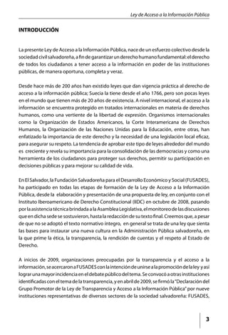 Ley de Acceso a la Información Pública

INTRODUCCIÓN


La presente Ley de Acceso a la Información Pública, nace de un esfuerzo colectivo desde la
sociedad civil salvadoreña, a fin de garantizar un derecho humano fundamental: el derecho
de todos los ciudadanos a tener acceso a la información en poder de las instituciones
públicas, de manera oportuna, completa y veraz.

Desde hace más de 200 años han existido leyes que dan vigencia práctica al derecho de
acceso a la información pública; Suecia la tiene desde el año 1766, pero son pocas leyes
en el mundo que tienen más de 20 años de existencia. A nivel internacional, el acceso a la
información se encuentra protegido en tratados internacionales en materia de derechos
humanos, como una vertiente de la libertad de expresión. Organismos internacionales
como la Organización de Estados Americanos, la Corte Interamericana de Derechos
Humanos, la Organización de las Naciones Unidas para la Educación, entre otras, han
enfatizado la importancia de este derecho y la necesidad de una legislación local eficaz,
para asegurar su respeto. La tendencia de aprobar este tipo de leyes alrededor del mundo
es creciente y revela su importancia para la consolidación de las democracias y como una
herramienta de los ciudadanos para proteger sus derechos, permitir su participación en
decisiones públicas y para mejorar su calidad de vida.

En El Salvador, la Fundación Salvadoreña para el Desarrollo Económico y Social (FUSADES),
ha participado en todas las etapas de formación de la Ley de Acceso a la Información
Pública, desde la elaboración y presentación de una propuesta de ley, en conjunto con el
Instituto Iberoamericano de Derecho Constitucional (IIDC) en octubre de 2008, pasando
por la asistencia técnica brindada a la Asamblea Legislativa, el monitoreo de las discusiones
que en dicha sede se sostuvieron, hasta la redacción de su texto final. Creemos que, a pesar
de que no se adoptó el texto normativo íntegro, en general se trata de una ley que sienta
las bases para instaurar una nueva cultura en la Administración Pública salvadoreña, en
la que prime la ética, la transparencia, la rendición de cuentas y el respeto al Estado de
Derecho.

A inicios de 2009, organizaciones preocupadas por la transparencia y el acceso a la
información, se acercaron a FUSADES con la intención de unirse a la promoción de la ley y así
lograr una mayor incidencia en el debate público del tema. Se convocó a otras instituciones
identificadas con el tema de la transparencia, y en abril de 2009, se firmó la “Declaración del
Grupo Promotor de la Ley de Transparencia y Acceso a la Información Pública” por nueve
instituciones representativas de diversos sectores de la sociedad salvadoreña: FUSADES,



                                                                                             3
 