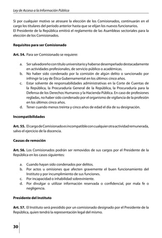 Ley de Acceso a la Información Pública

Si por cualquier motivo se atrasare la elección de los Comisionados, continuarán en el
cargo los titulares del período anterior hasta que se elijan los nuevos funcionarios.
El Presidente de la República emitirá el reglamento de las Asambleas sectoriales para la
elección de los Comisionados.

Requisitos para ser Comisionado

Art. 54. 	Para ser Comisionado se requiere:

     a. 	 Ser salvadoreño con título universitario y haberse desempeñado destacadamente
          en actividades profesionales, de servicio público o académicas.
     b. 	 No haber sido condenado por la comisión de algún delito o sancionado por
          infringir la Ley de Ética Gubernamental en los últimos cinco años.
     c. 	 Estar solvente de responsabilidades administrativas en la Corte de Cuentas de
          la República, la Procuraduría General de la República, la Procuraduría para la
          Defensa de los Derechos Humanos y la Hacienda Pública. En caso de profesiones
          regladas, no haber sido condenado por el organismo de vigilancia de la profesión
          en los últimos cinco años.
     d. 	 Tener cuando menos treinta y cinco años de edad el día de su designación.

Incompatibilidades

Art. 55. 	El cargo de Comisionado es incompatible con cualquier otra actividad remunerada,
salvo el ejercicio de la docencia.

Causas de remoción

Art. 56. 	Los Comisionados podrán ser removidos de sus cargos por el Presidente de la
República en los casos siguientes:

     a. 	 Cuando hayan sido condenados por delitos.
     b. 	 Por actos u omisiones que afecten gravemente el buen funcionamiento del
          Instituto y por incumplimiento de sus funciones.
     c. 	 Por incapacidad o inhabilidad sobreviniente.
     d. 	 Por divulgar o utilizar información reservada o confidencial, por mala fe o
          negligencia.

Presidente del Instituto

Art. 57. 	El Instituto será presidido por un comisionado designado por el Presidente de la
República, quien tendrá la representación legal del mismo.



30
 