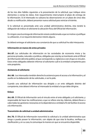 Ley de Acceso a la Información Pública

de los tres días hábiles siguientes a la presentación de la solicitud, que indique otros
elementos o corrija los datos. Este requerimiento interrumpirá el plazo de entrega de
la información. Si el interesado no subsana las observaciones en un plazo de cinco días
desde su notificación, deberá presentar nueva solicitud para reiniciar el trámite.

Si la solicitud es presentada ante una unidad administrativa distinta, ésta tendrá la
obligación de indicar al solicitante la ubicación física del Oficial de Información.

En ningún caso la entrega de información estará condicionada a que se motive o justifique
su utilización, ni se requerirá demostrar interés alguno.

Se deberá entregar al solicitante una constancia de que su solicitud ha sido interpuesta.

Información en manos de entes privados

Art. 67. 	Las solicitudes de información en las sociedades de economía mixta y las
personas privadas, naturales o jurídicas, obligadas por esta ley se tramitarán ante el Oficial
de Información del ente público al que corresponda su vigilancia o con el que se vinculen.
Estos entes obligados deberán informar al solicitante cuál es la entidad competente para
este propósito.

Asistencia al solicitante

Art. 68. 	Los interesados tendrán derecho la asistencia para el acceso a la información y al
auxilio en la elaboración de las solicitudes, si así lo pide.

Cuando una solicitud de información sea dirigida a un ente obligado distinto del
competente, éste deberá informar al interesado la entidad a la que debe dirigirse.

Enlace

Art. 69. 	El Oficial de Información será el vínculo entre el ente obligado y el solicitante, y
responsable de hacer las notificaciones a que se refiere esta ley. Además, deberá llevar a
cabo todas las gestiones necesarias en la dependencia o entidad a fin de facilitar el acceso
a la información.

Transmisión de solicitud a unidad administrativa

Art. 70. 	El Oficial de Información transmitirá la solicitud a la unidad administrativa que
tenga o pueda poseer la información, con objeto de que ésta la localice, verifique su
clasificación y, en su caso, le comunique la manera en que se encuentra disponible.



                                                                                          35
 