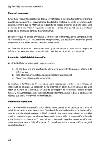 Ley de Acceso a la Información Pública

Plazos de respuesta

Art. 71. 	La respuesta a la solicitud deberá ser notificada al interesado en el menor tiempo
posible, que no podrá ser mayor de diez días hábiles, contados desde la presentación de
aquélla, siempre que la información requerida no exceda de cinco años de haber sido
generada. Si la información requerida excede de los cinco años de haberse generado, el
plazo podrá ampliarse por diez días hábiles más.

En caso de que no pueda entregarse la información en tiempo, por la complejidad de
la información u otras circunstancias excepcionales, por resolución motivada podrá
disponerse de un plazo adicional de cinco días hábiles.

El oficial de información precisará el costo y la modalidad en que será entregada la
información, atendiendo en la medida de lo posible a los términos de la solicitud.

Resolución del Oficial de Información

Art. 72. 	El Oficial de Información deberá resolver:

     a. 	 Si con base en una clasificación de reserva preexistente, niega el acceso a la
          información.
     b. 	 Si la información solicitada es o no de carácter confidencial.
     c. 	 Si concede el acceso a la información.

La resolución del Oficial de Información deberá hacerse por escrito y será notificada al
interesado en el plazo. La concesión de la información podrá hacerse constar con una
razón al margen de la solicitud. En caso de ser negativa la resolución, siempre deberá
fundar y motivar las razones de la denegatoria de la información e indicar al solicitante el
recurso que podrá interponer ante el Instituto.

Información inexistente

Art. 73. 	Cuando la información solicitada no se encuentre en los archivos de la unidad
administrativa, ésta deberá retornar al Oficial de Información la solicitud de información,
con oficio en donde lo haga constar. El Oficial de Información analizará el caso y tomará las
medidas pertinentes para localizar en la dependencia o entidad la información solicitada
y resolverá en consecuencia. En caso de no encontrarla, expedirá una resolución que
confirme la inexistencia de la información. En caso de encontrar la información proseguirá
con la tramitación.




36
 