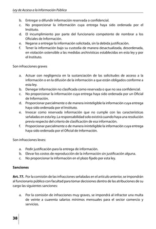Ley de Acceso a la Información Pública

     b. 	 Entregar o difundir información reservada o confidencial.
     c. 	 No proporcionar la información cuya entrega haya sido ordenada por el
          Instituto.
     d. 	 El incumplimiento por parte del funcionario competente de nombrar a los
          Oficiales de Información.
     e. 	 Negarse a entregar la información solicitada, sin la debida justificación.
     f.	 Tener la información bajo su custodia de manera desactualizada, desordenada,
          en violación ostensible a las medidas archivísticas establecidas en esta ley y por
          el Instituto.

Son infracciones graves

     a. 	 Actuar con negligencia en la sustanciación de las solicitudes de acceso a la
          información o en la difusión de la información a que están obligados conforme a
          esta ley.
     b. 	 Denegar información no clasificada como reservada o que no sea confidencial.
     c. 	 No proporcionar la información cuya entrega haya sido ordenada por un Oficial
          de Información.
     d. 	 Proporcionar parcialmente o de manera ininteligible la información cuya entrega
          haya sido ordenada por el Instituto.
     e. 	 Invocar como reservada información que no cumple con las características
          señaladas en esta ley. La responsabilidad solo existirá cuando haya una resolución
          previa respecto del criterio de clasificación de esa información.
     f. 	 Proporcionar parcialmente o de manera ininteligible la información cuya entrega
          haya sido ordenada por el Oficial de Información.

Son infracciones leves:

     a. 	 Pedir justificación para la entrega de información.
     b. 	 Elevar los costos de reproducción de la información sin justificación alguna.
     c. 	 No proporcionar la información en el plazo fijado por esta ley.

Sanciones

Art. 77. 	Por la comisión de las infracciones señaladas en el artículo anterior, se impondrán
al funcionario público con facultad para tomar decisiones dentro de las atribuciones de su
cargo las siguientes sanciones:

     a. 	 Por la comisión de infracciones muy graves, se impondrá al infractor una multa
          de veinte a cuarenta salarios mínimos mensuales para el sector comercio y
          servicios.



38
 
