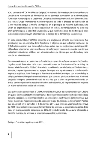 Ley de Acceso a la Información Pública

IIDC, Universidad “Dr. José Matías Delgado”, el Instituto de Investigación Jurídica de dicha
Universidad, Asociación de Periodistas de El Salvador, Asociación de Radiodifusores,
Fundación Nacional para el Desarrollo, Universidad Centroamericana “José Simeón Cañas”
y El Faro. El Grupo Promotor se mantuvo vigilante de todo el proceso de elaboración de
la ley, velando porque la misma se inspirara en el principio de máxima publicidad. Esta
unión de organizaciones de la sociedad civil en torno a la transparencia, ha sido otra
gran ganancia para la sociedad salvadoreña y que esperamos sirva de modelo para otras
iniciativas que contribuyan a la mejora de la calidad de la democracia salvadoreña.

En esta oportunidad, FUSADES presenta a la ciudadanía el texto que finalmente fue
aprobado y que es ahora ley de la República. El objetivo es que todos los habitantes de
El Salvador conozcan que tienen el derecho a saber, que las instituciones públicas están
obligadas a informarles sobre qué hacen, cómo lo hacen y cuánto les cuesta, puesto que
todas las instituciones públicas son administradores de bienes que son de todos y cada
uno de los salvadoreños.

Esta es una de varias acciones que la Fundación, a través de su Departamento de Estudios
Legales, estará llevando a cabo como parte del proyecto: “Implementación de la Ley de
Acceso a la Información Pública”, financiado por el Fondo para la Sociedad Civil del Banco
Mundial, a quien agradecemos su apoyo. Para que una ley de acceso a la información
logre sus objetivos, hace falta que la Administración Pública cumpla con lo que la ley le
obliga, pero también que haya una sociedad que conozca y exija sus derechos. Con este
proyecto se espera potenciar el éxito de esta ley, que si bien su aprobación ha sido un
arduo camino que hemos recorrido muchos salvadoreños, su implementación requiere
un mayor esfuerzo de todos los sectores.

Esta publicación coincide con el Día Mundial del Saber, el 28 de septiembre de 2011, fecha
en que se celebran globalmente campañas de concientización del derecho que tiene toda
persona a acceder a la información sobre las actuaciones y actividades del gobierno, y qué
mejor manera de hacerlo que dando a conocer la Ley de Acceso a la Información Pública
que se aprobó en El Salvador, el 8 de abril de 2011, que entró en vigencia el 8 de mayo
de 2011 y que establece que un sistema integral de acceso a la información pública debe
estar en funcionamiento para mayo de 2012. El verdadero reto de asegurar el respeto al
derecho humano de acceso a la información pública ya comenzó.



Antiguo Cuscatlán, septiembre de 2011.




4
 