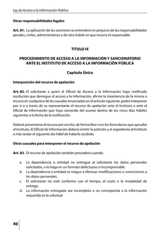 Ley de Acceso a la Información Pública

Otras responsabilidades legales

Art. 81. 	La aplicación de las sanciones se entenderá sin perjuicio de las responsabilidades
penales, civiles, administrativas o de otra índole en que incurra el responsable.


                                         TITULO IX

     PROCEDIMIENTO DE ACCESO A LA INFORMACIÓN Y SANCIONATORIO
        ANTE EL INSTITUTO DE ACCESO A LA INFORMACIÓN PÚBLICA

                                      Capítulo Único

Interposición del recurso de apelación

Art. 82. 	El solicitante a quien el Oficial de Acceso a la Información haya notificado
resolución que deniegue el acceso a la información, afirme la inexistencia de la misma o
incurra en cualquiera de las causales enunciadas en el artículo siguiente, podrá interponer
por sí o a través de su representante el recurso de apelación ante el Instituto o ante el
Oficial de Información que haya conocido del asunto dentro de los cinco días hábiles
siguientes a la fecha de la notificación.

Deberá presentarse el recurso por escrito, de forma libre o en los formularios que apruebe
el Instituto. El Oficial de Información deberá remitir la petición y el expediente al Instituto
a más tardar el siguiente día hábil de haberla recibido.

Otras causales para interponer el recurso de apelación

Art. 83. 	El recurso de apelación también procederá cuando:

     a. 	 La dependencia o entidad no entregue al solicitante los datos personales
          solicitados, o lo haga en un formato defectuoso o incomprensible.
     b. 	 La dependencia o entidad se niegue a efectuar modificaciones o correcciones a
          los datos personales.
     c. 	 El solicitante no esté conforme con el tiempo, el costo o la modalidad de
          entrega.
     d. 	 La información entregada sea incompleta o no corresponda a la información
          requerida en la solicitud.




40
 