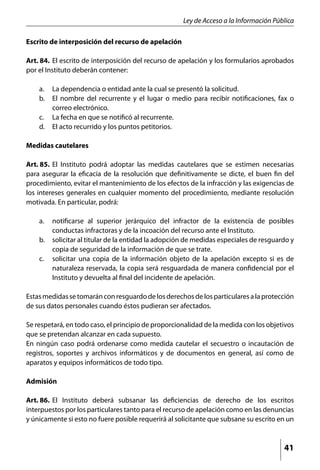 Ley de Acceso a la Información Pública

Escrito de interposición del recurso de apelación

Art. 84. 	El escrito de interposición del recurso de apelación y los formularios aprobados
por el Instituto deberán contener:

    a. 	 La dependencia o entidad ante la cual se presentó la solicitud.
    b. 	 El nombre del recurrente y el lugar o medio para recibir notificaciones, fax o
         correo electrónico.
    c. 	 La fecha en que se notificó al recurrente.
    d. 	 El acto recurrido y los puntos petitorios.

Medidas cautelares

Art. 85. 	El Instituto podrá adoptar las medidas cautelares que se estimen necesarias
para asegurar la eficacia de la resolución que definitivamente se dicte, el buen fin del
procedimiento, evitar el mantenimiento de los efectos de la infracción y las exigencias de
los intereses generales en cualquier momento del procedimiento, mediante resolución
motivada. En particular, podrá:

    a. 	 notificarse al superior jerárquico del infractor de la existencia de posibles
         conductas infractoras y de la incoación del recurso ante el Instituto.
    b. 	 solicitar al titular de la entidad la adopción de medidas especiales de resguardo y
         copia de seguridad de la información de que se trate.
    c. 	 solicitar una copia de la información objeto de la apelación excepto si es de
         naturaleza reservada, la copia será resguardada de manera confidencial por el
         Instituto y devuelta al final del incidente de apelación.

Estas medidas se tomarán con resguardo de los derechos de los particulares a la protección
de sus datos personales cuando éstos pudieran ser afectados.

Se respetará, en todo caso, el principio de proporcionalidad de la medida con los objetivos
que se pretendan alcanzar en cada supuesto.
En ningún caso podrá ordenarse como medida cautelar el secuestro o incautación de
registros, soportes y archivos informáticos y de documentos en general, así como de
aparatos y equipos informáticos de todo tipo.

Admisión

Art. 86. 	El Instituto deberá subsanar las deficiencias de derecho de los escritos
interpuestos por los particulares tanto para el recurso de apelación como en las denuncias
y únicamente si esto no fuere posible requerirá al solicitante que subsane su escrito en un



                                                                                        41
 
