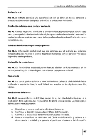 Ley de Acceso a la Información Pública

Audiencia oral

Art. 91. 	El Instituto celebrará una audiencia oral con las partes en la cual conocerá la
prueba y el comisionado designado presentará el proyecto de resolución.

Ampliación del plazo para celebrar audiencia

Art. 92. 	Cuando haya causa justificada, el pleno del Instituto podrá ampliar, por una vez y
hasta por un período de diez días hábiles el plazo para celebrar la audiencia. La resolución
motivada en la que se determine nueva fecha para la audiencia será notificada a las partes
inmediatamente.

Solicitud de información para mejor proveer

Art. 93. 	La información confidencial que sea solicitada por el Instituto por estimarla
indispensable para resolver el asunto, deberá ser mantenida con ese carácter y no estará
disponible en el expediente.

Motivación de resoluciones

Art. 94. 	Las resoluciones expedidas por el Instituto deberán ser fundamentadas en los
hechos probados y las razones legales procedentes, bajo pena de nulidad.

Revocatoria

Art. 95. 	Las partes podrán solicitar la revocatoria dentro del tercer día hábil de haberse
notificado la resolución final, la cual deberá ser resuelta en los siguientes tres días
hábiles.

Resoluciones definitivas

Art. 96. 	El pleno resolverá, en definitiva, dentro de los tres días hábiles siguientes a la
celebración de la audiencia. Las resoluciones del pleno serán públicas. Las resoluciones
definitivas del Instituto podrán:

    a. 	   Desestimar el recurso por improcedente o sobreseerlo.
    b. 	   Confirmar la decisión impugnada del Oficial de Información.
    c. 	   Confirmar la inexistencia de la información pública solicitada.
    d. 	   Revocar o modificar las decisiones del Oficial de Información y ordenar a la
           dependencia o entidad que permita al particular el acceso a la información




                                                                                        43
 