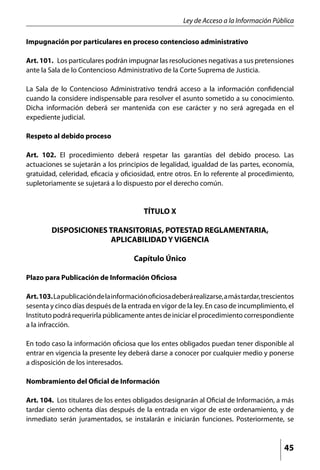 Ley de Acceso a la Información Pública

Impugnación por particulares en proceso contencioso administrativo

Art. 101. Los particulares podrán impugnar las resoluciones negativas a sus pretensiones
ante la Sala de lo Contencioso Administrativo de la Corte Suprema de Justicia.

La Sala de lo Contencioso Administrativo tendrá acceso a la información confidencial
cuando la considere indispensable para resolver el asunto sometido a su conocimiento.
Dicha información deberá ser mantenida con ese carácter y no será agregada en el
expediente judicial.

Respeto al debido proceso

Art. 102. El procedimiento deberá respetar las garantías del debido proceso. Las
actuaciones se sujetarán a los principios de legalidad, igualdad de las partes, economía,
gratuidad, celeridad, eficacia y oficiosidad, entre otros. En lo referente al procedimiento,
supletoriamente se sujetará a lo dispuesto por el derecho común.


                                          TÍTULO X

         DISPOSICIONES TRANSITORIAS, POTESTAD REGLAMENTARIA,
                       APLICABILIDAD Y VIGENCIA

                                      Capítulo Único

Plazo para Publicación de Información Oficiosa

Art. 103. La publicación de la información oficiosa deberá realizarse, a más tardar, trescientos
sesenta y cinco días después de la entrada en vigor de la ley. En caso de incumplimiento, el
Instituto podrá requerirla públicamente antes de iniciar el procedimiento correspondiente
a la infracción.

En todo caso la información oficiosa que los entes obligados puedan tener disponible al
entrar en vigencia la presente ley deberá darse a conocer por cualquier medio y ponerse
a disposición de los interesados.

Nombramiento del Oficial de Información

Art. 104. Los titulares de los entes obligados designarán al Oficial de Información, a más
tardar ciento ochenta días después de la entrada en vigor de este ordenamiento, y de
inmediato serán juramentados, se instalarán e iniciarán funciones. Posteriormente, se



                                                                                            45
 