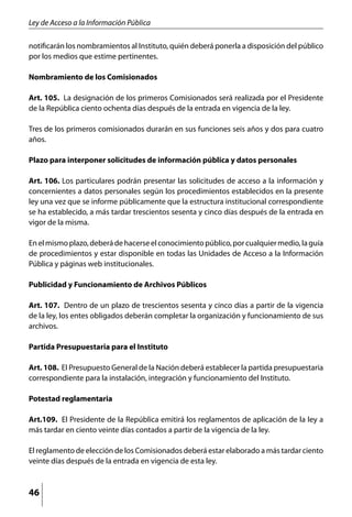 Ley de Acceso a la Información Pública

notificarán los nombramientos al Instituto, quién deberá ponerla a disposición del público
por los medios que estime pertinentes.

Nombramiento de los Comisionados

Art. 105. La designación de los primeros Comisionados será realizada por el Presidente
de la República ciento ochenta días después de la entrada en vigencia de la ley.

Tres de los primeros comisionados durarán en sus funciones seis años y dos para cuatro
años.

Plazo para interponer solicitudes de información pública y datos personales

Art. 106. Los particulares podrán presentar las solicitudes de acceso a la información y
concernientes a datos personales según los procedimientos establecidos en la presente
ley una vez que se informe públicamente que la estructura institucional correspondiente
se ha establecido, a más tardar trescientos sesenta y cinco días después de la entrada en
vigor de la misma.

En el mismo plazo, deberá de hacerse el conocimiento público, por cualquier medio, la guía
de procedimientos y estar disponible en todas las Unidades de Acceso a la Información
Pública y páginas web institucionales.

Publicidad y Funcionamiento de Archivos Públicos

Art. 107. Dentro de un plazo de trescientos sesenta y cinco días a partir de la vigencia
de la ley, los entes obligados deberán completar la organización y funcionamiento de sus
archivos.

Partida Presupuestaria para el Instituto

Art. 108. El Presupuesto General de la Nación deberá establecer la partida presupuestaria
correspondiente para la instalación, integración y funcionamiento del Instituto.

Potestad reglamentaria

Art.109. El Presidente de la República emitirá los reglamentos de aplicación de la ley a
más tardar en ciento veinte días contados a partir de la vigencia de la ley.

El reglamento de elección de los Comisionados deberá estar elaborado a más tardar ciento
veinte días después de la entrada en vigencia de esta ley.



46
 