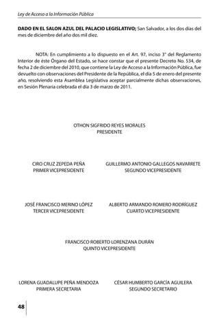 Ley de Acceso a la Información Pública

DADO EN EL SALON AZUL DEL PALACIO LEGISLATIVO; San Salvador, a los dos días del
mes de diciembre del año dos mil diez.


	        NOTA: En cumplimiento a lo dispuesto en el Art. 97, inciso 3° del Reglamento
Interior de éste Órgano del Estado, se hace constar que el presente Decreto No. 534, de
fecha 2 de diciembre del 2010, que contiene la Ley de Acceso a la Información Pública, fue
devuelto con observaciones del Presidente de la República, el día 5 de enero del presente
año, resolviendo esta Asamblea Legislativa aceptar parcialmente dichas observaciones,
en Sesión Plenaria celebrada el día 3 de marzo de 2011.




                           OTHON SIGFRIDO REYES MORALES
                                    PRESIDENTE




       CIRO CRUZ ZEPEDA PEÑA               GUILLERMO ANTONIO GALLEGOS NAVARRETE
       PRIMER VICEPRESIDENTE                      SEGUNDO VICEPRESIDENTE




     JOSÉ FRANCISCO MERINO LÓPEZ            ALBERTO ARMANDO ROMERO RODRÍGUEZ
        TERCER VICEPRESIDENTE                      CUARTO VICEPRESIDENTE




                       FRANCISCO ROBERTO LORENZANA DURÁN
                              QUINTO VICEPRESIDENTE




LORENA GUADALUPE PEÑA MENDOZA                  CÉSAR HUMBERTO GARCÍA AGUILERA
       PRIMERA SECRETARIA                            SEGUNDO SECRETARIO


48
 