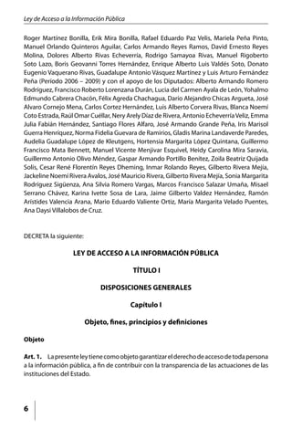 Ley de Acceso a la Información Pública

Roger Martínez Bonilla, Erik Mira Bonilla, Rafael Eduardo Paz Velis, Mariela Peña Pinto,
Manuel Orlando Quinteros Aguilar, Carlos Armando Reyes Ramos, David Ernesto Reyes
Molina, Dolores Alberto Rivas Echeverría, Rodrigo Samayoa Rivas, Manuel Rigoberto
Soto Lazo, Boris Geovanni Torres Hernández, Enrique Alberto Luis Valdés Soto, Donato
Eugenio Vaquerano Rivas, Guadalupe Antonio Vásquez Martínez y Luis Arturo Fernández
Peña (Período 2006 – 2009) y con el apoyo de los Diputados: Alberto Armando Romero
Rodríguez, Francisco Roberto Lorenzana Durán, Lucia del Carmen Ayala de León, Yohalmo
Edmundo Cabrera Chacón, Félix Agreda Chachagua, Darío Alejandro Chicas Argueta, José
Alvaro Cornejo Mena, Carlos Cortez Hernández, Luis Alberto Corvera Rivas, Blanca Noemí
Coto Estrada, Raúl Omar Cuéllar, Nery Arely Díaz de Rivera, Antonio Echeverría Veliz, Emma
Julia Fabián Hernández, Santiago Flores Alfaro, José Armando Grande Peña, Iris Marisol
Guerra Henríquez, Norma Fidelia Guevara de Ramirios, Gladis Marina Landaverde Paredes,
Audelia Guadalupe López de Kleutgens, Hortensia Margarita López Quintana, Guillermo
Francisco Mata Bennett, Manuel Vicente Menjivar Esquivel, Heidy Carolina Mira Saravia,
Guillermo Antonio Olivo Méndez, Gaspar Armando Portillo Benítez, Zoila Beatriz Quijada
Solís, Cesar René Florentín Reyes Dheming, Inmar Rolando Reyes, Gilberto Rivera Mejía,
Jackeline Noemí Rivera Avalos, José Mauricio Rivera, Gilberto Rivera Mejía, Sonia Margarita
Rodríguez Sigüenza, Ana Silvia Romero Vargas, Marcos Francisco Salazar Umaña, Misael
Serrano Chávez, Karina Ivette Sosa de Lara, Jaime Gilberto Valdez Hernández, Ramón
Arístides Valencia Arana, Mario Eduardo Valiente Ortiz, María Margarita Velado Puentes,
Ana Daysi Villalobos de Cruz.


DECRETA la siguiente:

                  LEY DE ACCESO A LA INFORMACIÓN PÚBLICA

                                         TÍTULO I

                             DISPOSICIONES GENERALES

                                         Capítulo I

                        Objeto, fines, principios y definiciones

Objeto

Art. 1.	 La presente ley tiene como objeto garantizar el derecho de acceso de toda persona
a la información pública, a fin de contribuir con la transparencia de las actuaciones de las
instituciones del Estado.




6
 