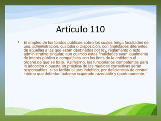 Artículo 110
• El empleo de los fondos públicos sobre los cuales tenga facultades de
uso, administración, custodia o disposición, con finalidades diferentes
de aquellas a las que están destinados por ley, reglamento o acto
administrativo singular, aun cuando estas finalidades sean igualmente
de interés público o compatibles con los fines de la entidad o el
órgano de que se trate. Asimismo, los funcionarios competentes para
la adopción o puesta en práctica de las medidas correctivas serán
responsables, si se facilita el uso indebido, por deficiencias de control
interno que deberían haberse superado razonable y oportunamente.
 