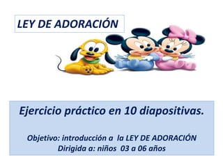Ejercicio práctico en 10 diapositivas.
Objetivo: introducción a la LEY DE ADORACIÓN
Dirigida a: niños 03 a 06 años
LEY DE ADORACIÓN
 