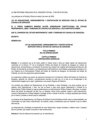 ULTIMA REFORMA PUBLICADA EN EL PERIODICO OFICIAL: 12 DE MAYO DE 2009.

Ley publicada en el Periódico Oficial el martes 6 de enero de 2009.

LEY DE ADQUISICIONES, ARRENDAMIENTOS Y CONTRATACIÓN DE SERVICIOS PARA EL ESTADO DE
COAHUILA DE ZARAGOZA

EL C. PROFR. HUMBERTO MOREIRA VALDÉS, GOBERNADOR CONSTITUCIONAL DEL ESTADO
INDEPENDIENTE, LIBRE Y SOBERANO DE COAHUILA DE ZARAGOZA, A SUS HABITANTES SABED:

QUE EL CONGRESO DEL ESTADO INDEPENDIENTE, LIBRE Y SOBERANO DE COAHUILA DE ZARAGOZA;

DECRETA:

NÚMERO 654.-

                     LEY DE ADQUISICIONES, ARRENDAMIENTOS Y CONTRATACIÓN DE
                        SERVICIOS PARA EL ESTADO DE COAHUILA DE ZARAGOZA

                                                TÍTULO PRIMERO
                                            DE LAS GENERALIDADES

                                              CAPÍTULO PRIMERO
                                          DISPOSICIONES GENERALES

Artículo 1.- La presente Ley es de orden público e interés social y tiene por objeto regular las disposiciones
contenidas en el Artículo 171 de la Constitución Política del Estado de Coahuila de Zaragoza en materia de
adquisiciones, arrendamientos y contratación de servicios que realicen las unidades administrativas del Ejecutivo del
Estado; las Secretarías de Estado o sus departamentos administrativos; las Entidades paraestatales previstas en la
Ley Orgánica de la Administración Pública del Estado de Coahuila de Zaragoza, los Municipios del Estado de
Coahuila, así como los organismos paramunicipales.

Los organismos públicos que gocen de autonomía derivada de la Constitución Política del Estado de Coahuila de
Zaragoza, aplicarán los criterios y procedimientos previstos en esta Ley, en lo que no se contrapongan a los
ordenamientos legales que lo rigen, sujetándose a sus propios Órganos de Gobierno.

Los contratos que celebren las Dependencias con las Entidades, o entre Entidades y los actos jurídicos que se
celebren entre Dependencias, o bien, los que se lleven a cabo entre alguna Dependencia o Entidad de la
Administración Pública Estatal con alguna perteneciente a la Administración Pública Federal o Municipal, no estarán
dentro del ámbito de aplicación de esta Ley; no obstante, dichos actos quedarán sujetos a este ordenamiento,
cuando la Dependencia o Entidad obligada a entregar el bien o prestar el servicio, no tenga capacidad para hacerlo
por sí misma y contrate un tercero para su realización.

Los titulares de las Dependencias y los Órganos de Gobierno de las Entidades emitirán, bajo su responsabilidad y de
conformidad con este mismo ordenamiento, las políticas, bases y lineamientos para las materias a que se refiere
este artículo.

Las Dependencias y Entidades se abstendrán de crear fideicomisos, otorgar mandatos o celebrar actos o cualquier
tipo de contratos, que evadan lo previsto en este ordenamiento.

Artículo 2.- Para los efectos de la presente Ley, se entenderá por:

                                                                                                                    1
 