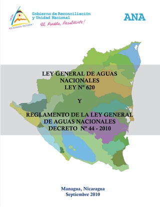 1
Ley No. 620 – Ley General de Aguas y su Reglamento –
Managua, Nicaragua
Septiembre 2010
ANA
LEY GENERAL DE AGUAS
NACIONALES
LEY Nº 620
Y
REGLAMENTO DE LA LEY GENERAL
DE AGUAS NACIONALES
DECRETO Nº 44 - 2010
 