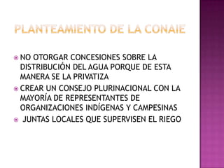  NO OTORGAR CONCESIONES SOBRE LA
  DISTRIBUCIÓN DEL AGUA PORQUE DE ESTA
  MANERA SE LA PRIVATIZA
 CREAR UN CONSEJO PLURINACIONAL CON LA
  MAYORÍA DE REPRESENTANTES DE
  ORGANIZACIONES INDÍGENAS Y CAMPESINAS
 JUNTAS LOCALES QUE SUPERVISEN EL RIEGO
 
