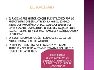    EL RACISMO FUE HISTÓRICO QUE FUE UTILIZADO POR LO
    PREPOTENTES GOBERNANTES EN LA ANTIGÜEDAD LOS
    MISMO QUE IMPONÍAN A LA SOCIEDAD A OBEDECER SUS
    LEYES Y MANDATOS HACIENDO DIVISIONES RACIALES, QUE
    HACÍAN DE MENOS A LOS MAS HUMILDES Y ASÍ DIVIDENDO A
    LA SOCIEDAD
   EN NUESTRA CONSTITUCIÓN RECONOCE EL CARÁCTER
    PLURICULTURAL Y PLURINACIONAL
   ENTONCES TODOS SOMOS CIUDADANOS Y TENEMOS
    DERECHO A SER UN PLANTEAMIENTO A DAR OPINIONES Y
    ESTAR EN DESACUERDOS
                                  INDIOS ROSCAS
                               ES UNA EXPRESIÓN DE
                             DESPRECIO Y PREPOTENCIA
                             QUE FUE UTILIZADA POR EL
                                   ¡¡GOBIERNO ??
 