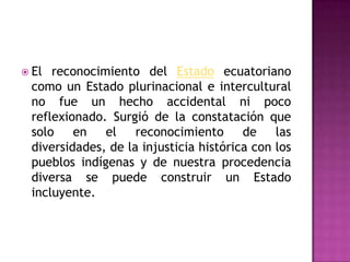  El reconocimiento del Estado ecuatoriano
 como un Estado plurinacional e intercultural
 no fue un hecho accidental ni poco
 reflexionado. Surgió de la constatación que
 solo en      el    reconocimiento de las
 diversidades, de la injusticia histórica con los
 pueblos indígenas y de nuestra procedencia
 diversa se puede construir un Estado
 incluyente.
 