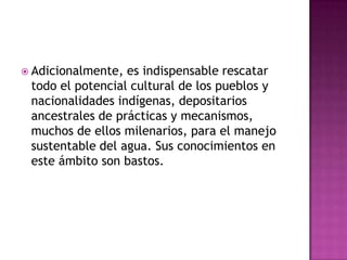  Adicionalmente, es indispensable rescatar
 todo el potencial cultural de los pueblos y
 nacionalidades indígenas, depositarios
 ancestrales de prácticas y mecanismos,
 muchos de ellos milenarios, para el manejo
 sustentable del agua. Sus conocimientos en
 este ámbito son bastos.
 