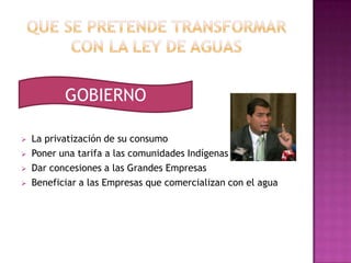 GOBIERNO

   La privatización de su consumo
   Poner una tarifa a las comunidades Indígenas
   Dar concesiones a las Grandes Empresas
   Beneficiar a las Empresas que comercializan con el agua
 