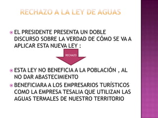  ELPRESIDENTE PRESENTA UN DOBLE
 DISCURSO SOBRE LA VERDAD DE CÓMO SE VA A
 APLICAR ESTA NUEVA LEY :
                   RECHAZO




 ESTALEY NO BENEFICIA A LA POBLACIÓN , AL
  NO DAR ABASTECIMIENTO
 BENEFICIARA A LOS EMPRESARIOS TURÍSTICOS
  COMO LA EMPRESA TESALIA QUE UTILIZAN LAS
  AGUAS TERMALES DE NUESTRO TERRITORIO
 