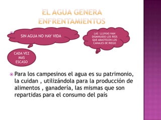                                   LAS LLUVIAS HAN
       SIN AGUA NO HAY VIDA      DISMINUIDO LOS RÍOS
                                 QUE ABASTECEN LOS
                                  CANALES DE RIEGO


    CADA VEZ
       MAS
     ESCASO


 Para   los campesinos el agua es su patrimonio,
    la cuidan , utilizándola para la producción de
    alimentos , ganadería, las mismas que son
    repartidas para el consumo del país
 