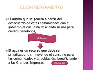  Elmismo que se genera a partir del
 desacuerdo de estas comunidades con el
 gobierno el cual esta desviando su uso para
 ciertos beneficios,,…….

                    Gobierno




 Elagua es un recurso que debe ser
 privatizado; disminuyendo el consumo para
 las comunidades y la población, beneficiando
 a las Grandes Empresas        DESIGUALDAD
 