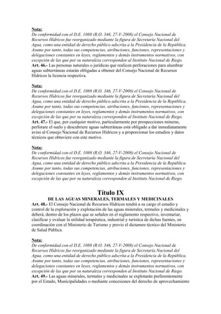Nota:
De conformidad con el D.E. 1088 (R.O. 346, 27-V-2008) el Consejo Nacional de
Recursos Hídricos fue reorganizado mediante la figura de Secretaría Nacional del
Agua, como una entidad de derecho público adscrita a la Presidencia de la República.
Asume por tanto, todas sus competencias, atribuciones, funciones, representaciones y
delegaciones constantes en leyes, reglamentos y demás instrumentos normativos, con
excepción de las que por su naturaleza corresponden al Instituto Nacional de Riego.
Art. 46.- Las personas naturales o jurídicas que realicen perforaciones para alumbrar
aguas subterráneas estarán obligadas a obtener del Consejo Nacional de Recursos
Hídricos la licencia respectiva.
Nota:
De conformidad con el D.E. 1088 (R.O. 346, 27-V-2008) el Consejo Nacional de
Recursos Hídricos fue reorganizado mediante la figura de Secretaría Nacional del
Agua, como una entidad de derecho público adscrita a la Presidencia de la República.
Asume por tanto, todas sus competencias, atribuciones, funciones, representaciones y
delegaciones constantes en leyes, reglamentos y demás instrumentos normativos, con
excepción de las que por su naturaleza corresponden al Instituto Nacional de Riego.
Art. 47.- El que, por cualquier motivo, particularmente por prospecciones mineras,
perforare el suelo y descubriere aguas subterráneas está obligado a dar inmediatamente
aviso al Consejo Nacional de Recursos Hídricos y a proporcionar los estudios y datos
técnicos que obtuviere con este motivo.
Nota:
De conformidad con el D.E. 1088 (R.O. 346, 27-V-2008) el Consejo Nacional de
Recursos Hídricos fue reorganizado mediante la figura de Secretaría Nacional del
Agua, como una entidad de derecho público adscrita a la Presidencia de la República.
Asume por tanto, todas sus competencias, atribuciones, funciones, representaciones y
delegaciones constantes en leyes, reglamentos y demás instrumentos normativos, con
excepción de las que por su naturaleza corresponden al Instituto Nacional de Riego.
Título IX
DE LAS AGUAS MINERALES, TERMALES Y MEDICINALES
Art. 48.- El Consejo Nacional de Recursos Hídricos tendrá a su cargo el estudio y
control de la exploración y explotación de las aguas minerales, termales y medicinales y
deberá, dentro de los plazos que se señalen en el reglamento respectivo, inventariar,
clasificar y evaluar la utilidad terapéutica, industrial y turística de dichas fuentes, en
coordinación con el Ministerio de Turismo y previo el dictamen técnico del Ministerio
de Salud Pública.
Nota:
De conformidad con el D.E. 1088 (R.O. 346, 27-V-2008) el Consejo Nacional de
Recursos Hídricos fue reorganizado mediante la figura de Secretaría Nacional del
Agua, como una entidad de derecho público adscrita a la Presidencia de la República.
Asume por tanto, todas sus competencias, atribuciones, funciones, representaciones y
delegaciones constantes en leyes, reglamentos y demás instrumentos normativos, con
excepción de las que por su naturaleza corresponden al Instituto Nacional de Riego.
Art. 49.- Las aguas minerales, termales y medicinales se explotarán preferentemente
por el Estado, Municipalidades o mediante concesiones del derecho de aprovechamiento
 