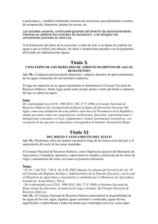 a particulares, y también celebrando contratos de asociación, para destinarlas a centros
de recuperación, balnearios, plantas de envase, etc.
Los actuales usuarios, continuarángozando del derecho de aprovechamiento
mientras se celebren los contratos de asociación, o se otorguen las
concesiones previstas en esta Ley.
A la finalización del plazo de la concesión, o antes de éste, si se dejare de explotar las
aguas a que se refiere este artículo, las obras e instalaciones pasarán a ser de propiedad
del Estado sin indemnización alguna.
Título X
CONCESIÓN DE LOS DERECHOS DE APROVECHAMIENTO DE AGUAS
REMANENTES
Art. 50.- Cualquiera persona puede denunciar y adquirir derechos de aprovechamiento
de las aguas remanentes de una heredad o industria.
El lugar de captación de las aguas remanentes lo determinará el Consejo Nacional de
Recursos Hídricos. Dicho lugar puede estar situado dentro o fuera del fundo o industria
del que se capten las aguas.
Nota:
De conformidad con el D.E. 1088 (R.O. 346, 27-V-2008) el Consejo Nacional de
Recursos Hídricos fue reorganizado mediante la figura de Secretaría Nacional del
Agua, como una entidad de derecho público adscrita a la Presidencia de la República.
Asume por tanto, todas sus competencias, atribuciones, funciones, representaciones y
delegaciones constantes en leyes, reglamentos y demás instrumentos normativos, con
excepción de las que por su naturaleza corresponden al Instituto Nacional de Riego.
Título XI
DEL RIEGO Y SANEAMIENTO DEL SUELO
Art. 51.- Decláranse obras de carácter nacional el riego de las tierras secas del país y el
saneamiento del suelo de las zonas inundadas.
El Consejo Nacional de Recursos Hídricos, como Organismo ejecutor del Ministerio de
Agricultura y Ganadería, aprobará y supervisará los estudios, realización de las obras de
riego y saneamiento del suelo, así como su posterior utilización.
Notas:
- El Art. 1 del D.E. 7 (R.O. 36, 8-III-2007) dispone la reforma del literal h) del Art. 16
del Estatuto del Régimen Jurídico y Administrativo de la Función Ejecutiva, con lo cual
el Ministerio de Agricultura y Ganadería es sustituido por el Ministerio de Agricultura,
Ganadería, Acuacultura y Pesca.
- De conformidad con el D.E. 1088 (R.O. 346, 27-V-2008) el Instituto Nacional de
Riego asume las funciones, en materia de riego y drenaje, del Consejo Nacional de
Recursos Hídricos.
Art. 52.- El Consejo Nacional de Recursos Hídricos determinará la disponibilidad de
las aguas de los ríos, lagos, lagunas, aguas corrientes o estancadas, aguas lluvias,
superficiales o subterráneas y todas las demás que contemplan esta Ley, como aptas
 