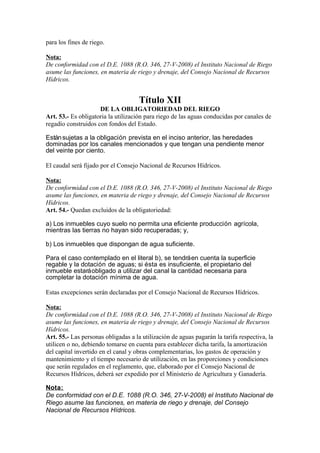 para los fines de riego.
Nota:
De conformidad con el D.E. 1088 (R.O. 346, 27-V-2008) el Instituto Nacional de Riego
asume las funciones, en materia de riego y drenaje, del Consejo Nacional de Recursos
Hídricos.
Título XII
DE LA OBLIGATORIEDAD DEL RIEGO
Art. 53.- Es obligatoria la utilización para riego de las aguas conducidas por canales de
regadío construidos con fondos del Estado.
Estánsujetas a la obligación prevista en el inciso anterior, las heredades
dominadas por los canales mencionados y que tengan una pendiente menor
del veinte por ciento.
El caudal será fijado por el Consejo Nacional de Recursos Hídricos.
Nota:
De conformidad con el D.E. 1088 (R.O. 346, 27-V-2008) el Instituto Nacional de Riego
asume las funciones, en materia de riego y drenaje, del Consejo Nacional de Recursos
Hídricos.
Art. 54.- Quedan excluidos de la obligatoriedad:
a) Los inmuebles cuyo suelo no permita una eficiente producción agrícola,
mientras las tierras no hayan sido recuperadas; y,
b) Los inmuebles que dispongan de agua suficiente.
Para el caso contemplado en el literal b), se tendráen cuenta la superficie
regable y la dotación de aguas; si ésta es insuficiente, el propietario del
inmueble estaráobligado a utilizar del canal la cantidad necesaria para
completar la dotación mínima de agua.
Estas excepciones serán declaradas por el Consejo Nacional de Recursos Hídricos.
Nota:
De conformidad con el D.E. 1088 (R.O. 346, 27-V-2008) el Instituto Nacional de Riego
asume las funciones, en materia de riego y drenaje, del Consejo Nacional de Recursos
Hídricos.
Art. 55.- Las personas obligadas a la utilización de aguas pagarán la tarifa respectiva, la
utilicen o no, debiendo tomarse en cuenta para establecer dicha tarifa, la amortización
del capital invertido en el canal y obras complementarias, los gastos de operación y
mantenimiento y el tiempo necesario de utilización, en las proporciones y condiciones
que serán regulados en el reglamento, que, elaborado por el Consejo Nacional de
Recursos Hídricos, deberá ser expedido por el Ministerio de Agricultura y Ganadería.
Nota:
De conformidad con el D.E. 1088 (R.O. 346, 27-V-2008) el Instituto Nacional de
Riego asume las funciones, en materia de riego y drenaje, del Consejo
Nacional de Recursos Hídricos.
 