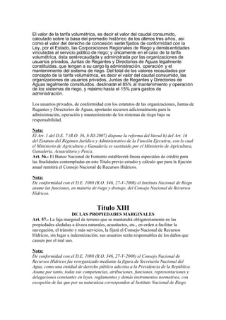 El valor de la tarifa volumétrica, es decir el valor del caudal consumido,
calculado sobre la base del promedio histórico de los últimos tres años, así
como el valor del derecho de concesión seránfijados de conformidad con la
Ley, por el Estado, las Corporaciones Regionales de Riego y demásentidades
vinculadas al servicio público de riego; y únicamente en el caso de la tarifa
volumétrica, ésta serárecaudada y administrada por las organizaciones de
usuarios privados, Juntas de Regantes y Directorios de Aguas legalmente
constituidas, que tengan a su cargo la administración, operación y el
mantenimiento del sistema de riego. Del total de los valores recaudados por
concepto de la tarifa volumétrica, es decir el valor del caudal consumido, las
organizaciones de usuarios privados, Juntas de Regantes y Directorios de
Aguas legalmente constituidos, destinaránel 85% al mantenimiento y operación
de los sistemas de riego, y máximo hasta el 15% para gastos de
administración.
Los usuarios privados, de conformidad con los estatutos de las organizaciones, Juntas de
Regantes y Directorios de Aguas, aportarán recursos adicionalmente para la
administración, operación y mantenimiento de los sistemas de riego bajo su
responsabilidad.
Nota:
El Art. 1 del D.E. 7 (R.O. 36, 8-III-2007) dispone la reforma del literal h) del Art. 16
del Estatuto del Régimen Jurídico y Administrativo de la Función Ejecutiva, con lo cual
el Ministerio de Agricultura y Ganadería es sustituido por el Ministerio de Agricultura,
Ganadería, Acuacultura y Pesca.
Art. 56.- El Banco Nacional de Fomento establecerá líneas especiales de crédito para
las finalidades contempladas en este Título previo estudio y cálculo que para la fijación
anual remitirá el Consejo Nacional de Recursos Hídricos.
Nota:
De conformidad con el D.E. 1088 (R.O. 346, 27-V-2008) el Instituto Nacional de Riego
asume las funciones, en materia de riego y drenaje, del Consejo Nacional de Recursos
Hídricos.
Título XIII
DE LAS PROPIEDADES MARGINALES
Art. 57.- La faja marginal de terreno que se mantendrá obligatoriamente en las
propiedades aledañas a álveos naturales, acueductos, etc., en orden a facilitar la
navegación, el tránsito y más servicios, la fijará el Consejo Nacional de Recursos
Hídricos, sin lugar a indemnización; sus usuarios serán responsables de los daños que
causen por el mal uso.
Nota:
De conformidad con el D.E. 1088 (R.O. 346, 27-V-2008) el Consejo Nacional de
Recursos Hídricos fue reorganizado mediante la figura de Secretaría Nacional del
Agua, como una entidad de derecho público adscrita a la Presidencia de la República.
Asume por tanto, todas sus competencias, atribuciones, funciones, representaciones y
delegaciones constantes en leyes, reglamentos y demás instrumentos normativos, con
excepción de las que por su naturaleza corresponden al Instituto Nacional de Riego.
 