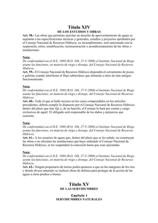 Título XIV
DE LOS ESTUDIOS Y OBRAS
Art. 58.- Las obras que permitan ejercitar un derecho de aprovechamiento de aguas se
sujetarán a las especificaciones técnicas y generales, estudios y proyectos aprobados por
el Consejo Nacional de Recursos Hídricos; su incumplimiento, será sancionado con la
suspensión, retiro, modificación, reestructuración o acondicionamiento de las obras o
instalaciones.
Nota:
De conformidad con el D.E. 1088 (R.O. 346, 27-V-2008) el Instituto Nacional de Riego
asume las funciones, en materia de riego y drenaje, del Consejo Nacional de Recursos
Hídricos.
Art. 59.- El Consejo Nacional de Recursos Hídricos dispondrá el cerramiento de pozos
o galerías cuando interfieran el flujo subterráneo que alimenta a otros de más antiguo
funcionamiento.
Nota:
De conformidad con el D.E. 1088 (R.O. 346, 27-V-2008) el Instituto Nacional de Riego
asume las funciones, en materia de riego y drenaje, del Consejo Nacional de Recursos
Hídricos.
Art. 60.- Todo el que se halla incurso en los casos comprendidos en los artículos
precedentes, deberá cumplir lo dispuesto por el Consejo Nacional de Recursos Hídricos,
dentro del plazo que éste fije y, de no hacerlo, el Consejo lo hará por cuenta y cargo
exclusivos de aquél. El obligado será responsable de los daños y perjuicios que
ocasione.
Nota:
De conformidad con el D.E. 1088 (R.O. 346, 27-V-2008) el Instituto Nacional de Riego
asume las funciones, en materia de riego y drenaje, del Consejo Nacional de Recursos
Hídricos.
Art. 61.- A los usuarios de aguas que, dentro del plazo que se les señale, no construyan
las obras o no efectúen las instalaciones que haya ordenado el Consejo Nacional de
Recursos Hídricos, se les suspenderá la concesión hasta que sean ejecutadas.
Nota:
De conformidad con el D.E. 1088 (R.O. 346, 27-V-2008) el Instituto Nacional de Riego
asume las funciones, en materia de riego y drenaje, del Consejo Nacional de Recursos
Hídricos.
Art. 62.- Ningún propietario de tierras podrá oponerse a que en las márgenes de los ríos
y demás álveos naturales se realicen obras de defensa para proteger de la acción de las
aguas a otros predios o bienes.
Título XV
DE LAS SERVIDUMBRES
Capítulo I
SERVIDUMBRES NATURALES
 