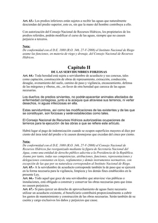 Art. 63.- Los predios inferiores están sujetos a recibir las aguas que naturalmente
desciendan del predio superior, esto es, sin que la mano del hombre contribuya a ello.
Con autorización del Consejo Nacional de Recursos Hídricos, los propietarios de los
predios referidos, podrán modificar el curso de las aguas, siempre que no causen
perjuicio a terceros.
Nota:
De conformidad con el D.E. 1088 (R.O. 346, 27-V-2008) el Instituto Nacional de Riego
asume las funciones, en materia de riego y drenaje, del Consejo Nacional de Recursos
Hídricos.
Capítulo II
DE LAS SERVIDUMBRES FORZOSAS
Art. 64.- Toda heredad está sujeta a servidumbre de acueducto y sus conexas, tales
como captación, construcción de obras de represamiento, extracción, conducción,
desagüe, avenamiento del suelo, camino de paso y vigilancia, encauzamiento, defensa
de las márgenes y riberas, etc., en favor de otra heredad que carezca de las aguas
necesarias.
Los dueños de predios sirvientes, no podránapacentar animales afectados de
enfermedad contagiosa, junto a la acequia que atraviese sus terrenos, ni verter
desechos, ni aguas infecciosas en ella.
Estas servidumbres, así como las modificaciones de las existentes y de las que
se constituyan, son forzosas y seránestablecidas como tales.
El Consejo Nacional de Recursos Hídricos autorizarálas ocupaciones de
terrenos para la ejecución de las obras a que se refiere este artículo.
Habrá lugar al pago de indemnización cuando se ocupen superficies mayores al diez por
ciento del área total del predio o le causen desmejoras que excedan del cinco por ciento.
Nota:
De conformidad con el D.E. 1088 (R.O. 346, 27-V-2008) el Consejo Nacional de
Recursos Hídricos fue reorganizado mediante la figura de Secretaría Nacional del
Agua, como una entidad de derecho público adscrita a la Presidencia de la República.
Asume por tanto, todas sus competencias, atribuciones, funciones, representaciones y
delegaciones constantes en leyes, reglamentos y demás instrumentos normativos, con
excepción de las que por su naturaleza corresponden al Instituto Nacional de Riego.
Art. 65.- A la servidumbre de acueducto corresponde también la de paso que se ejercerá
en la forma necesaria para la vigilancia, limpieza y los demás fines establecidos en la
presente Ley.
Art. 66.- Todo aquel que goce de una servidumbre que atraviese vías públicas o
instalaciones, está obligado a construir y conservar las obras necesarias para que éstas
no causen perjuicios.
Art. 67.- Si para ejercer un derecho de aprovechamiento de aguas fuere necesario
utilizar un acueducto existente, el beneficiario contribuirá proporcionalmente a cubrir
los gastos de mantenimiento y construcción de las obras necesarias. Serán también de su
cuenta y cargo exclusivos los daños y perjuicios que cause.
 