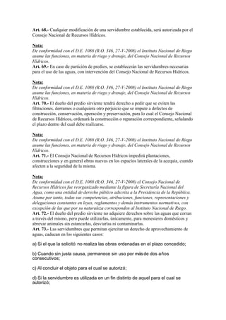 Art. 68.- Cualquier modificación de una servidumbre establecida, será autorizada por el
Consejo Nacional de Recursos Hídricos.
Nota:
De conformidad con el D.E. 1088 (R.O. 346, 27-V-2008) el Instituto Nacional de Riego
asume las funciones, en materia de riego y drenaje, del Consejo Nacional de Recursos
Hídricos.
Art. 69.- En caso de partición de predios, se establecerán las servidumbres necesarias
para el uso de las aguas, con intervención del Consejo Nacional de Recursos Hídricos.
Nota:
De conformidad con el D.E. 1088 (R.O. 346, 27-V-2008) el Instituto Nacional de Riego
asume las funciones, en materia de riego y drenaje, del Consejo Nacional de Recursos
Hídricos.
Art. 70.- El dueño del predio sirviente tendrá derecho a pedir que se eviten las
filtraciones, derrames o cualquiera otro perjuicio que se impute a defectos de
construcción, conservación, operación y preservación, para lo cual el Consejo Nacional
de Recursos Hídricos, ordenará la construcción o reparación correspondiente, señalando
el plazo dentro del cual debe realizarse.
Nota:
De conformidad con el D.E. 1088 (R.O. 346, 27-V-2008) el Instituto Nacional de Riego
asume las funciones, en materia de riego y drenaje, del Consejo Nacional de Recursos
Hídricos.
Art. 71.- El Consejo Nacional de Recursos Hídricos impedirá plantaciones,
construcciones y en general obras nuevas en los espacios laterales de la acequia, cuando
afecten a la seguridad de la misma.
Nota:
De conformidad con el D.E. 1088 (R.O. 346, 27-V-2008) el Consejo Nacional de
Recursos Hídricos fue reorganizado mediante la figura de Secretaría Nacional del
Agua, como una entidad de derecho público adscrita a la Presidencia de la República.
Asume por tanto, todas sus competencias, atribuciones, funciones, representaciones y
delegaciones constantes en leyes, reglamentos y demás instrumentos normativos, con
excepción de las que por su naturaleza corresponden al Instituto Nacional de Riego.
Art. 72.- El dueño del predio sirviente no adquiere derechos sobre las aguas que corran
a través del mismo, pero puede utilizarlas, únicamente, para menesteres domésticos y
abrevar animales sin estancarlas, desviarlas ni contaminarlas.
Art. 73.- Las servidumbres que permitan ejercitar un derecho de aprovechamiento de
aguas, caducan en los siguientes casos:
a) Si el que la solicitó no realiza las obras ordenadas en el plazo concedido;
b) Cuando sin justa causa, permanece sin uso por másde dos años
consecutivos;
c) Al concluir el objeto para el cual se autorizó;
d) Si la servidumbre es utilizada en un fin distinto de aquel para el cual se
autorizó;
 