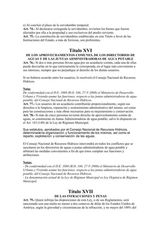 e) Al concluir el plazo de la servidumbre temporal.
Art. 74.- Al declararse extinguida la servidumbre, revierten los bienes que fueron
afectados por ella a la propiedad y uso exclusivos del predio sirviente.
Art. 75.- La constitución de servidumbres establecidas en este Título a favor de las
Instituciones del Estado, a más de forzosas, son preferentes.
Título XVI
DE LOS APROVECHAMIENTOS COMUNES, DE LOS DIRECTORIOS DE
AGUAS Y DE LAS JUNTAS ADMINISTRADORAS DE AGUA POTABLE
Art. 76.- Si dos o más personas llevan agua por un acueducto común, cada una de ellas
puede desviarlas en lo que estrictamente le corresponda, en el lugar más conveniente a
sus intereses, siempre que no perjudique al derecho de los demás usuarios.
Si no hubiera acuerdo entre los usuarios, lo resolverá el Consejo Nacional de Recursos
Hídricos.
Nota:
De conformidad con el D.E. 1088 (R.O. 346, 27-V-2008) el Ministerio de Desarrollo
Urbano y Vivienda asume las funciones, respecto a las juntas administradoras de agua
potable, del Consejo Nacional de Recursos Hídricos.
Art. 77.- Los usuarios de un acueducto contribuirán proporcionalmente, según sus
derechos a la limpieza, reparación y sostenimiento administrativo del mismo, así como
para las construcciones y más obras necesarias para su mejoramiento y conservación.
Art. 78.- Si más de cinco personas tuvieran derecho de aprovechamiento común de
aguas, se constituirán en Juntas Administradoras de agua potable; salvo lo dispuesto en
el Art. 163 (148) de la Ley de Régimen Municipal.
Sus estatutos, aprobados por el Consejo Nacional de Recursos Hídricos,
determinaránla organización y funcionamiento de los mismos, así como el
reparto, explotación y conservación de las aguas.
El Consejo Nacional de Recursos Hídricos intervendrá en todos los conflictos que se
suscitaren en los directorios de aguas o juntas administradoras de agua potable y
arbitrará las medidas convenientes a fin de que éstos cumplan sus funciones y
atribuciones.
Notas:
- De conformidad con el D.E. 1088 (R.O. 346, 27-V-2008) el Ministerio de Desarrollo
Urbano y Vivienda asume las funciones, respecto a las juntas administradoras de agua
potable, del Consejo Nacional de Recursos Hídricos.
- La denominación actual de la Ley de Régimen Municipal es Ley Orgánica de Régimen
Municipal.
Título XVII
DE LAS INFRACCIONES Y PENAS
Art. 79.- Quien infrinja las disposiciones de esta Ley, o de sus Reglamentos, será
sancionado con una multa no menor a dos centavos de dólar de los Estados Unidos de
América, según la gravedad y circunstancias de la infracción, y no mayor del 100% del
 