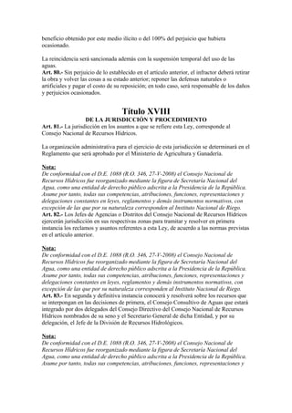 beneficio obtenido por este medio ilícito o del 100% del perjuicio que hubiera
ocasionado.
La reincidencia será sancionada además con la suspensión temporal del uso de las
aguas.
Art. 80.- Sin perjuicio de lo establecido en el artículo anterior, el infractor deberá retirar
la obra y volver las cosas a su estado anterior; reponer las defensas naturales o
artificiales y pagar el costo de su reposición; en todo caso, será responsable de los daños
y perjuicios ocasionados.
Título XVIII
DE LA JURISDICCIÓN Y PROCEDIMIENTO
Art. 81.- La jurisdicción en los asuntos a que se refiere esta Ley, corresponde al
Consejo Nacional de Recursos Hídricos.
La organización administrativa para el ejercicio de esta jurisdicción se determinará en el
Reglamento que será aprobado por el Ministerio de Agricultura y Ganadería.
Nota:
De conformidad con el D.E. 1088 (R.O. 346, 27-V-2008) el Consejo Nacional de
Recursos Hídricos fue reorganizado mediante la figura de Secretaría Nacional del
Agua, como una entidad de derecho público adscrita a la Presidencia de la República.
Asume por tanto, todas sus competencias, atribuciones, funciones, representaciones y
delegaciones constantes en leyes, reglamentos y demás instrumentos normativos, con
excepción de las que por su naturaleza corresponden al Instituto Nacional de Riego.
Art. 82.- Los Jefes de Agencias o Distritos del Consejo Nacional de Recursos Hídricos
ejercerán jurisdicción en sus respectivas zonas para tramitar y resolver en primera
instancia los reclamos y asuntos referentes a esta Ley, de acuerdo a las normas previstas
en el artículo anterior.
Nota:
De conformidad con el D.E. 1088 (R.O. 346, 27-V-2008) el Consejo Nacional de
Recursos Hídricos fue reorganizado mediante la figura de Secretaría Nacional del
Agua, como una entidad de derecho público adscrita a la Presidencia de la República.
Asume por tanto, todas sus competencias, atribuciones, funciones, representaciones y
delegaciones constantes en leyes, reglamentos y demás instrumentos normativos, con
excepción de las que por su naturaleza corresponden al Instituto Nacional de Riego.
Art. 83.- En segunda y definitiva instancia conocerá y resolverá sobre los recursos que
se interpongan en las decisiones de primera, el Consejo Consultivo de Aguas que estará
integrado por dos delegados del Consejo Directivo del Consejo Nacional de Recursos
Hídricos nombrados de su seno y el Secretario General de dicha Entidad, y por su
delegación, el Jefe de la División de Recursos Hidrológicos.
Nota:
De conformidad con el D.E. 1088 (R.O. 346, 27-V-2008) el Consejo Nacional de
Recursos Hídricos fue reorganizado mediante la figura de Secretaría Nacional del
Agua, como una entidad de derecho público adscrita a la Presidencia de la República.
Asume por tanto, todas sus competencias, atribuciones, funciones, representaciones y
 