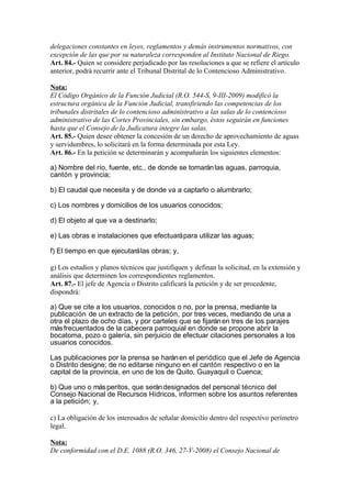 delegaciones constantes en leyes, reglamentos y demás instrumentos normativos, con
excepción de las que por su naturaleza corresponden al Instituto Nacional de Riego.
Art. 84.- Quien se considere perjudicado por las resoluciones a que se refiere el artículo
anterior, podrá recurrir ante el Tribunal Distrital de lo Contencioso Administrativo.
Nota:
El Código Orgánico de la Función Judicial (R.O. 544-S, 9-III-2009) modificó la
estructura orgánica de la Función Judicial, transfiriendo las competencias de los
tribunales distritales de lo contencioso administrativo a las salas de lo contencioso
administrativo de las Cortes Provinciales, sin embargo, éstos seguirán en funciones
hasta que el Consejo de la Judicatura integre las salas.
Art. 85.- Quien desee obtener la concesión de un derecho de aprovechamiento de aguas
y servidumbres, lo solicitará en la forma determinada por esta Ley.
Art. 86.- En la petición se determinarán y acompañarán los siguientes elementos:
a) Nombre del río, fuente, etc., de donde se tomaránlas aguas, parroquia,
cantón y provincia;
b) El caudal que necesita y de donde va a captarlo o alumbrarlo;
c) Los nombres y domicilios de los usuarios conocidos;
d) El objeto al que va a destinarlo;
e) Las obras e instalaciones que efectuarápara utilizar las aguas;
f) El tiempo en que ejecutarálas obras; y,
g) Los estudios y planos técnicos que justifiquen y definan la solicitud, en la extensión y
análisis que determinen los correspondientes reglamentos.
Art. 87.- El jefe de Agencia o Distrito calificará la petición y de ser procedente,
dispondrá:
a) Que se cite a los usuarios, conocidos o no, por la prensa, mediante la
publicación de un extracto de la petición, por tres veces, mediando de una a
otra el plazo de ocho días, y por carteles que se fijaránen tres de los parajes
másfrecuentados de la cabecera parroquial en donde se propone abrir la
bocatoma, pozo o galería, sin perjuicio de efectuar citaciones personales a los
usuarios conocidos.
Las publicaciones por la prensa se haránen el periódico que el Jefe de Agencia
o Distrito designe; de no editarse ninguno en el cantón respectivo o en la
capital de la provincia, en uno de los de Quito, Guayaquil o Cuenca;
b) Que uno o másperitos, que serándesignados del personal técnico del
Consejo Nacional de Recursos Hídricos, informen sobre los asuntos referentes
a la petición; y,
c) La obligación de los interesados de señalar domicilio dentro del respectivo perímetro
legal.
Nota:
De conformidad con el D.E. 1088 (R.O. 346, 27-V-2008) el Consejo Nacional de
 