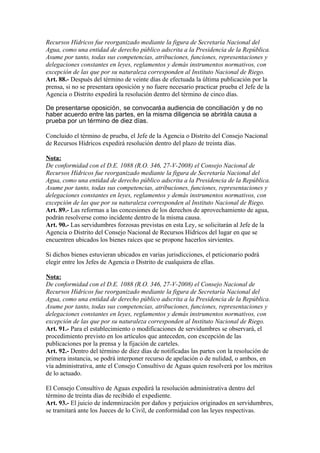 Recursos Hídricos fue reorganizado mediante la figura de Secretaría Nacional del
Agua, como una entidad de derecho público adscrita a la Presidencia de la República.
Asume por tanto, todas sus competencias, atribuciones, funciones, representaciones y
delegaciones constantes en leyes, reglamentos y demás instrumentos normativos, con
excepción de las que por su naturaleza corresponden al Instituto Nacional de Riego.
Art. 88.- Después del término de veinte días de efectuada la última publicación por la
prensa, si no se presentara oposición y no fuere necesario practicar prueba el Jefe de la
Agencia o Distrito expedirá la resolución dentro del término de cinco días.
De presentarse oposición, se convocaráa audiencia de conciliación y de no
haber acuerdo entre las partes, en la misma diligencia se abrirála causa a
prueba por un término de diez días.
Concluido el término de prueba, el Jefe de la Agencia o Distrito del Consejo Nacional
de Recursos Hídricos expedirá resolución dentro del plazo de treinta días.
Nota:
De conformidad con el D.E. 1088 (R.O. 346, 27-V-2008) el Consejo Nacional de
Recursos Hídricos fue reorganizado mediante la figura de Secretaría Nacional del
Agua, como una entidad de derecho público adscrita a la Presidencia de la República.
Asume por tanto, todas sus competencias, atribuciones, funciones, representaciones y
delegaciones constantes en leyes, reglamentos y demás instrumentos normativos, con
excepción de las que por su naturaleza corresponden al Instituto Nacional de Riego.
Art. 89.- Las reformas a las concesiones de los derechos de aprovechamiento de agua,
podrán resolverse como incidente dentro de la misma causa.
Art. 90.- Las servidumbres forzosas previstas en esta Ley, se solicitarán al Jefe de la
Agencia o Distrito del Consejo Nacional de Recursos Hídricos del lugar en que se
encuentren ubicados los bienes raíces que se propone hacerlos sirvientes.
Si dichos bienes estuvieran ubicados en varias jurisdicciones, el peticionario podrá
elegir entre los Jefes de Agencia o Distrito de cualquiera de ellas.
Nota:
De conformidad con el D.E. 1088 (R.O. 346, 27-V-2008) el Consejo Nacional de
Recursos Hídricos fue reorganizado mediante la figura de Secretaría Nacional del
Agua, como una entidad de derecho público adscrita a la Presidencia de la República.
Asume por tanto, todas sus competencias, atribuciones, funciones, representaciones y
delegaciones constantes en leyes, reglamentos y demás instrumentos normativos, con
excepción de las que por su naturaleza corresponden al Instituto Nacional de Riego.
Art. 91.- Para el establecimiento o modificaciones de servidumbres se observará, el
procedimiento previsto en los artículos que anteceden, con excepción de las
publicaciones por la prensa y la fijación de carteles.
Art. 92.- Dentro del término de diez días de notificadas las partes con la resolución de
primera instancia, se podrá interponer recurso de apelación o de nulidad, o ambos, en
vía administrativa, ante el Consejo Consultivo de Aguas quien resolverá por los méritos
de lo actuado.
El Consejo Consultivo de Aguas expedirá la resolución administrativa dentro del
término de treinta días de recibido el expediente.
Art. 93.- El juicio de indemnización por daños y perjuicios originados en servidumbres,
se tramitará ante los Jueces de lo Civil, de conformidad con las leyes respectivas.
 