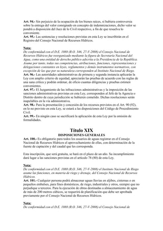 Art. 94.- Sin perjuicio de la ocupación de los bienes raíces, si hubiera controversia
sobre la entrega del valor consignado en concepto de indemnizaciones, dicho valor se
pondrá a disposición del Juez de lo Civil respectivo, a fin de que resuelva lo
conveniente.
Art. 95.- Las sentencias y resoluciones previstas en esta Ley se inscribirán en el
Registro del Consejo Nacional de Recursos Hídricos.
Nota:
De conformidad con el D.E. 1088 (R.O. 346, 27-V-2008) el Consejo Nacional de
Recursos Hídricos fue reorganizado mediante la figura de Secretaría Nacional del
Agua, como una entidad de derecho público adscrita a la Presidencia de la República.
Asume por tanto, todas sus competencias, atribuciones, funciones, representaciones y
delegaciones constantes en leyes, reglamentos y demás instrumentos normativos, con
excepción de las que por su naturaleza corresponden al Instituto Nacional de Riego.
Art. 96.- Las autoridades administrativas de primera y segunda instancia aplicarán la
Ley con amplio criterio de equidad, apreciarán las pruebas de acuerdo con las reglas de
una sana crítica y podrán ordenar, de oficio cuantas diligencias y pruebas estimen
convenientes.
Art. 97.- El Juzgamiento de las infracciones administrativas y la imposición de las
sanciones administrativas previstas en esta Ley, corresponden al Jefe de la Agencia o
Distrito dentro de cuya jurisdicción se hubieren cometido. Dichas resoluciones serán
inapelables en la vía administrativa.
Art. 98.- Para la presentación y concesión de los recursos previstos en el Art. 90 (92),
en lo no previsto en esta Ley, se estará a las disposiciones del Código de Procedimiento
Civil.
Art. 99.- En ningún caso se sacrificará la aplicación de esta Ley por la omisión de
formalidades.
Título XIX
DISPOSICIONES GENERALES
Art. 100.- Es obligatorio para todos los usuarios de aguas registrar en el Consejo
Nacional de Recursos Hídricos el aprovechamiento de ellas, con determinación de la
fuente de captación y del caudal que les corresponda.
Esta inscripción, que será gratuita, se hará en el plazo de un año. Su incumplimiento
dará lugar a las sanciones previstas en el artículo 78 (80) de esta Ley.
Nota:
De conformidad con el D.E. 1088 (R.O. 346, 27-V-2008) el Instituto Nacional de Riego
asume las funciones, en materia de riego y drenaje, del Consejo Nacional de Recursos
Hídricos.
Art. 101.- Cualquier persona podrá almacenar aguas lluvias en aljibes, cisternas o en
pequeños embalses, para fines domésticos, de riego, industriales y otros, siempre que no
perjudique a terceros. Para la ejecución de obras destinadas a almacenamiento de agua
de más de 200 metros cúbicos, se requerirá de planificación que debe ser aprobada
previamente por el Consejo Nacional de Recursos Hídricos.
Nota:
De conformidad con el D.E. 1088 (R.O. 346, 27-V-2008) el Consejo Nacional de
 