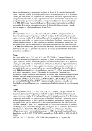 Recursos Hídricos fue reorganizado mediante la figura de Secretaría Nacional del
Agua, como una entidad de derecho público adscrita a la Presidencia de la República.
Asume por tanto, todas sus competencias, atribuciones, funciones, representaciones y
delegaciones constantes en leyes, reglamentos y demás instrumentos normativos, con
excepción de las que por su naturaleza corresponden al Instituto Nacional de Riego.
Art. 102.- El Consejo Nacional de Recursos Hídricos proporcionará a las entidades
encargadas de preparar o ejecutar programas de desarrollo, la cooperación y ayuda
necesarias para el cabal cumplimiento de sus fines.
Nota:
De conformidad con el D.E. 1088 (R.O. 346, 27-V-2008) el Consejo Nacional de
Recursos Hídricos fue reorganizado mediante la figura de Secretaría Nacional del
Agua, como una entidad de derecho público adscrita a la Presidencia de la República.
Asume por tanto, todas sus competencias, atribuciones, funciones, representaciones y
delegaciones constantes en leyes, reglamentos y demás instrumentos normativos, con
excepción de las que por su naturaleza corresponden al Instituto Nacional de Riego.
Art. 103.- Las atribuciones que se conceden al Consejo Nacional de Recursos Hídricos
a través de esta Ley, se ejercerán sin perjuicio de las que le corresponden de acuerdo
con su Ley constitutiva.
Nota:
De conformidad con el D.E. 1088 (R.O. 346, 27-V-2008) el Consejo Nacional de
Recursos Hídricos fue reorganizado mediante la figura de Secretaría Nacional del
Agua, como una entidad de derecho público adscrita a la Presidencia de la República.
Asume por tanto, todas sus competencias, atribuciones, funciones, representaciones y
delegaciones constantes en leyes, reglamentos y demás instrumentos normativos, con
excepción de las que por su naturaleza corresponden al Instituto Nacional de Riego.
Art. 104.- Las disposiciones contempladas en los Arts. 17 y 55 de la presente Ley se
aplicarán a los usuarios, Juntas y Directorios de Aguas de las Organizaciones
legalmente establecidas en las jurisdicciones en las que tiene ámbito de competencia el
Consejo Nacional de Recursos Hídricos -CNRH-; las Corporaciones Regionales de
Desarrollo -CORSINOR, CODERECO, CORCICEN, CODERECH y CODELORO-;
así como el CEDEGE, CRM, CREA y demás entidades públicas o privadas con
finalidad social y pública que estén vinculadas con la administración de los sistemas de
riego.
Notas:
- De conformidad con el D.E. 1088 (R.O. 346, 27-V-2008) el Consejo Nacional de
Recursos Hídricos fue reorganizado mediante la figura de Secretaría Nacional del
Agua, como una entidad de derecho público adscrita a la Presidencia de la República.
Asume por tanto, todas sus competencias, atribuciones, funciones, representaciones y
delegaciones constantes en leyes, reglamentos y demás instrumentos normativos, con
excepción de las que por su naturaleza corresponden al Instituto Nacional de Riego.
- El D.E. 1689 (R.O. 586-S, 8-V-2009) suprime el Centro de Reconversión Económica
del Azuay, Cañar y Morona Santiago -CREA y dispone que la Secretaría Nacional de
Planificación y Desarrollo (SENPLADES) asumirá sus atribuciones, derechos,
obligaciones, bienes y personal. Sin embargo, el CREA fue creado mediante Decreto
Legislativo s/n (R.O. 698, 23-XII-1958), sustituido por la Ley 2000-13 (R.O. 60, 18-IV-
2000).
- El Art. 1 del D.E. 40 (R.O. 25-2S, 14-IX-2009) dispone que la Corporación
 