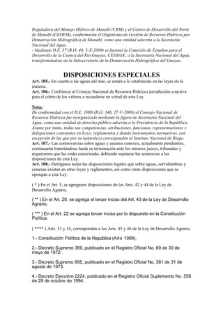 Reguladora del Manejo Hídrico de Manabí (CRM) y el Centro de Desarrollo del Norte
de Manabí (CEDEM), conformarán el Organismo de Gestión de Recursos Hídricos por
Demarcación Hidrográfica de Manabí, como una entidad adscrita a la Secretaría
Nacional del Agua.
- Mediante D.E. 57 (R.O. 40, 5-X-2009) se fusionó la Comisión de Estudios para el
Desarrollo de la Cuenca del Río Guayas, CEDEGE, a la Secretaría Nacional del Agua,
transformándose en la Subsecretaría de la Demarcación Hidrográfica del Guayas.
DISPOSICIONES ESPECIALES
Art. 105.- En cuanto a las aguas del mar, se estará a lo establecido en las leyes de la
materia.
Art. 106.- Confiérese al Consejo Nacional de Recursos Hídricos jurisdicción coactiva
para el cobro de los valores a recaudarse en virtud de esta Ley.
Nota:
De conformidad con el D.E. 1088 (R.O. 346, 27-V-2008) el Consejo Nacional de
Recursos Hídricos fue reorganizado mediante la figura de Secretaría Nacional del
Agua, como una entidad de derecho público adscrita a la Presidencia de la República.
Asume por tanto, todas sus competencias, atribuciones, funciones, representaciones y
delegaciones constantes en leyes, reglamentos y demás instrumentos normativos, con
excepción de las que por su naturaleza corresponden al Instituto Nacional de Riego.
Art. 107.- Las controversias sobre aguas y asuntos conexos, actualmente pendientes,
continuarán tramitándose hasta su terminación ante los mismos jueces, tribunales y
organismos que las están conociendo, debiendo sujetarse las sentencias a las
disposiciones de esta Ley.
Art. 108.- Deróganse todas las disposiciones legales que sobre aguas, servidumbres y
conexas existan en otras leyes y reglamentos, así como otras disposiciones que se
opongan a esta Ley.
( * ) En el Art. 5, se agregaron disposiciones de los Arts. 42 y 44 de la Ley de
Desarrollo Agrario.
( ** ) En el Art. 20, se agrega el tercer inciso del Art. 43 de la Ley de Desarrollo
Agrario.
( *** ) En el Art. 22 se agrega tercer inciso por lo dispuesto en la Constitución
Política.
( **** ) Arts. 33 y 34, corresponden a los Arts. 45 y 46 de la Ley de Desarrollo Agrario.
1.- Constitución Política de la República (Año 1998).
2.- Decreto Supremo 369, publicado en el Registro Oficial No. 69 de 30 de
mayo de 1972.
3.- Decreto Supremo 995, publicado en el Registro Oficial No. 381 de 31 de
agosto de 1973.
4.- Decreto Ejecutivo 2224, publicado en el Registro Oficial Suplemento No. 558
de 28 de octubre de 1994.
 