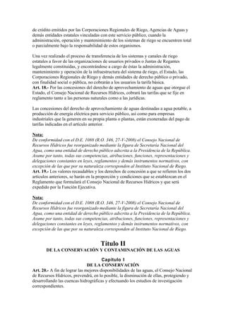 de crédito emitidos por las Corporaciones Regionales de Riego, Agencias de Aguas y
demás entidades estatales vinculadas con este servicio público, cuando la
administración, operación y mantenimiento de los sistemas de riego se encuentren total
o parcialmente bajo la responsabilidad de estos organismos.
Una vez realizado el proceso de transferencia de los sistemas y canales de riego
estatales a favor de las organizaciones de usuarios privados o Juntas de Regantes
legalmente constituidas, y encontrándose a cargo de éstas la administración,
mantenimiento y operación de la infraestructura del sistema de riego, el Estado, las
Corporaciones Regionales de Riego y demás entidades de derecho público o privado,
con finalidad social o pública, no cobrarán a los usuarios la tarifa básica.
Art. 18.- Por las concesiones del derecho de aprovechamiento de aguas que otorgue el
Estado, el Consejo Nacional de Recursos Hídricos, cobrará las tarifas que se fije en
reglamento tanto a las personas naturales como a las jurídicas.
Las concesiones del derecho de aprovechamiento de aguas destinadas a agua potable, a
producción de energía eléctrica para servicio público, así como para empresas
industriales que la generen en su propia planta o plantas, están exoneradas del pago de
tarifas indicadas en el artículo anterior.
Nota:
De conformidad con el D.E. 1088 (R.O. 346, 27-V-2008) el Consejo Nacional de
Recursos Hídricos fue reorganizado mediante la figura de Secretaría Nacional del
Agua, como una entidad de derecho público adscrita a la Presidencia de la República.
Asume por tanto, todas sus competencias, atribuciones, funciones, representaciones y
delegaciones constantes en leyes, reglamentos y demás instrumentos normativos, con
excepción de las que por su naturaleza corresponden al Instituto Nacional de Riego.
Art. 19.- Los valores recaudables y los derechos de concesión a que se refieren los dos
artículos anteriores, se harán en la proporción y condiciones que se establezcan en el
Reglamento que formulará el Consejo Nacional de Recursos Hídricos y que será
expedido por la Función Ejecutiva.
Nota:
De conformidad con el D.E. 1088 (R.O. 346, 27-V-2008) el Consejo Nacional de
Recursos Hídricos fue reorganizado mediante la figura de Secretaría Nacional del
Agua, como una entidad de derecho público adscrita a la Presidencia de la República.
Asume por tanto, todas sus competencias, atribuciones, funciones, representaciones y
delegaciones constantes en leyes, reglamentos y demás instrumentos normativos, con
excepción de las que por su naturaleza corresponden al Instituto Nacional de Riego.
Título II
DE LA CONSERVACIÓN Y CONTAMINACIÓN DE LAS AGUAS
Capítulo I
DE LA CONSERVACIÓN
Art. 20.- A fin de lograr las mejores disponibilidades de las aguas, el Consejo Nacional
de Recursos Hídricos, prevendrá, en lo posible, la disminución de ellas, protegiendo y
desarrollando las cuencas hidrográficas y efectuando los estudios de investigación
correspondientes.
 